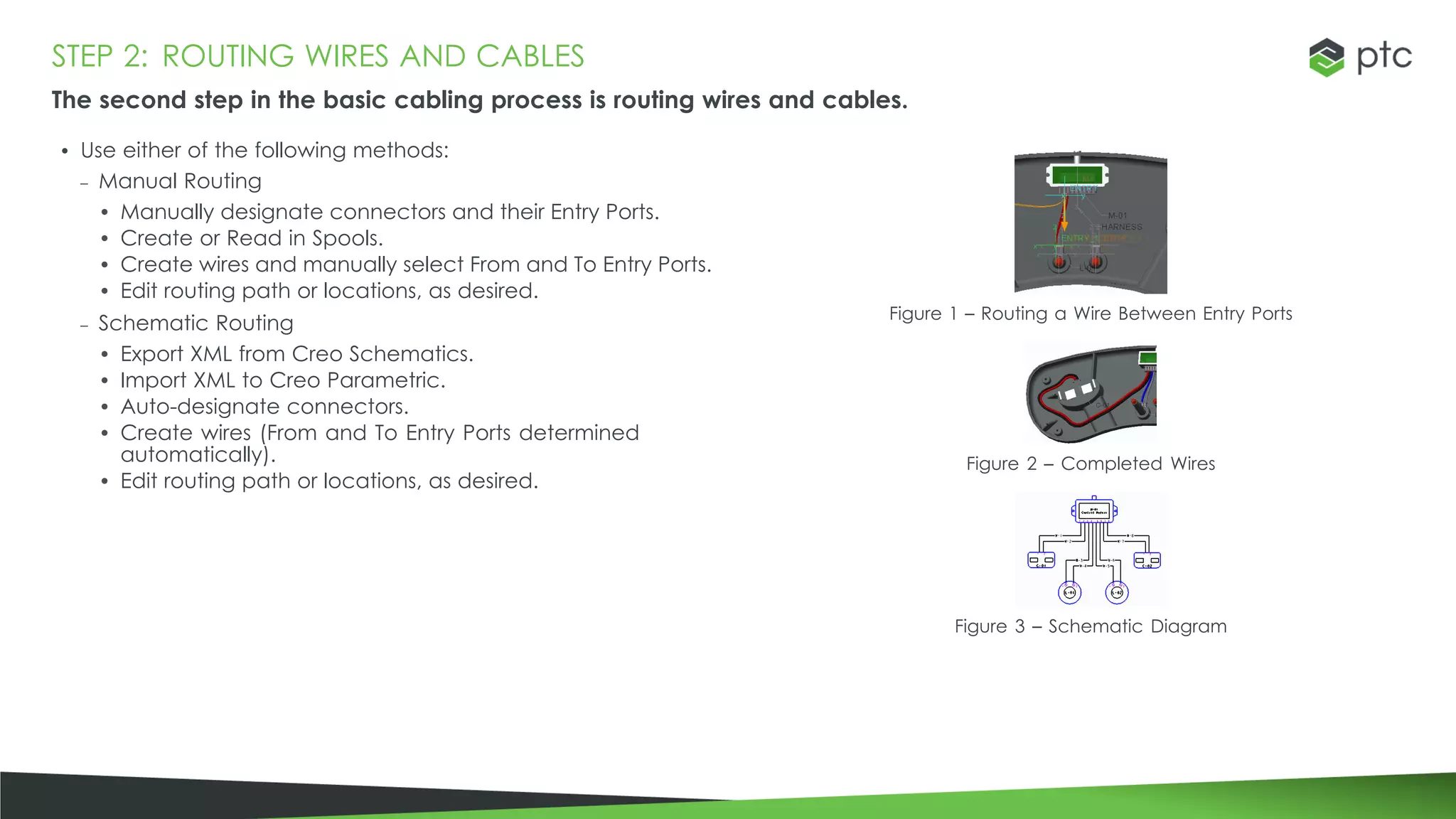 STEP 2: ROUTING WIRES AND CABLES
The second step in the basic cabling process is routing wires and cables.
• Use either of the following methods:
– Manual Routing
• Manually designate connectors and their Entry Ports.
• Create or Read in Spools.
• Create wires and manually select From and To Entry Ports.
• Edit routing path or locations, as desired.
– Schematic Routing
• Export XML from Creo Schematics.
• Import XML to Creo Parametric.
• Auto-designate connectors.
• Create wires (From and To Entry Ports determined
automatically).
• Edit routing path or locations, as desired.
Figure 1 – Routing a Wire Between Entry Ports
Figure 2 – Completed Wires
Figure 3 – Schematic Diagram
 