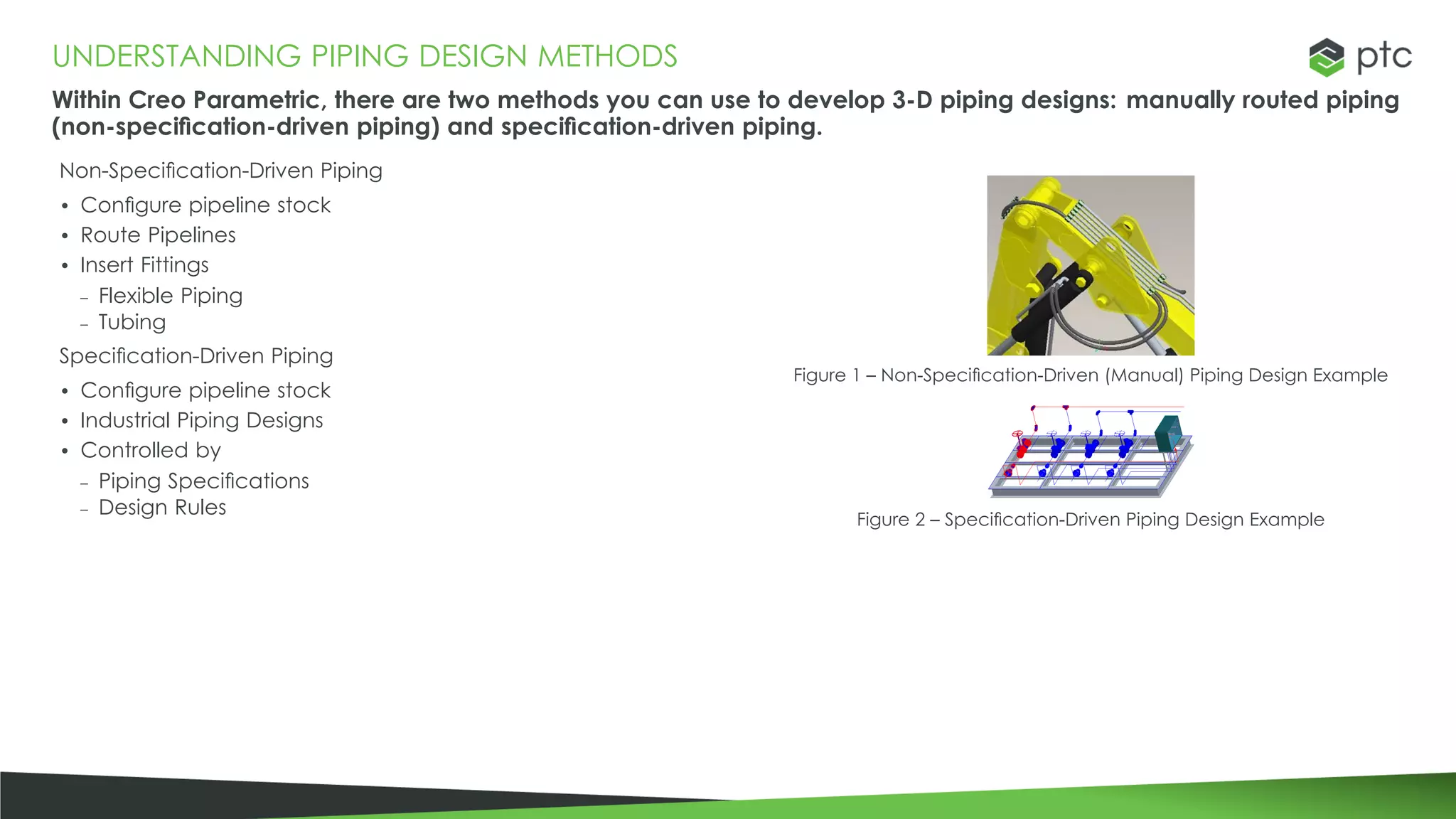 UNDERSTANDING PIPING DESIGN METHODS
Within Creo Parametric, there are two methods you can use to develop 3-D piping designs: manually routed piping
(non-specification-driven piping) and specification-driven piping.
Non-Specification-Driven Piping
• Configure pipeline stock
• Route Pipelines
• Insert Fittings
– Flexible Piping
– Tubing
Specification-Driven Piping
• Configure pipeline stock
• Industrial Piping Designs
• Controlled by
– Piping Specifications
– Design Rules
Figure 1 – Non-Specification-Driven (Manual) Piping Design Example
Figure 2 – Specification-Driven Piping Design Example
 