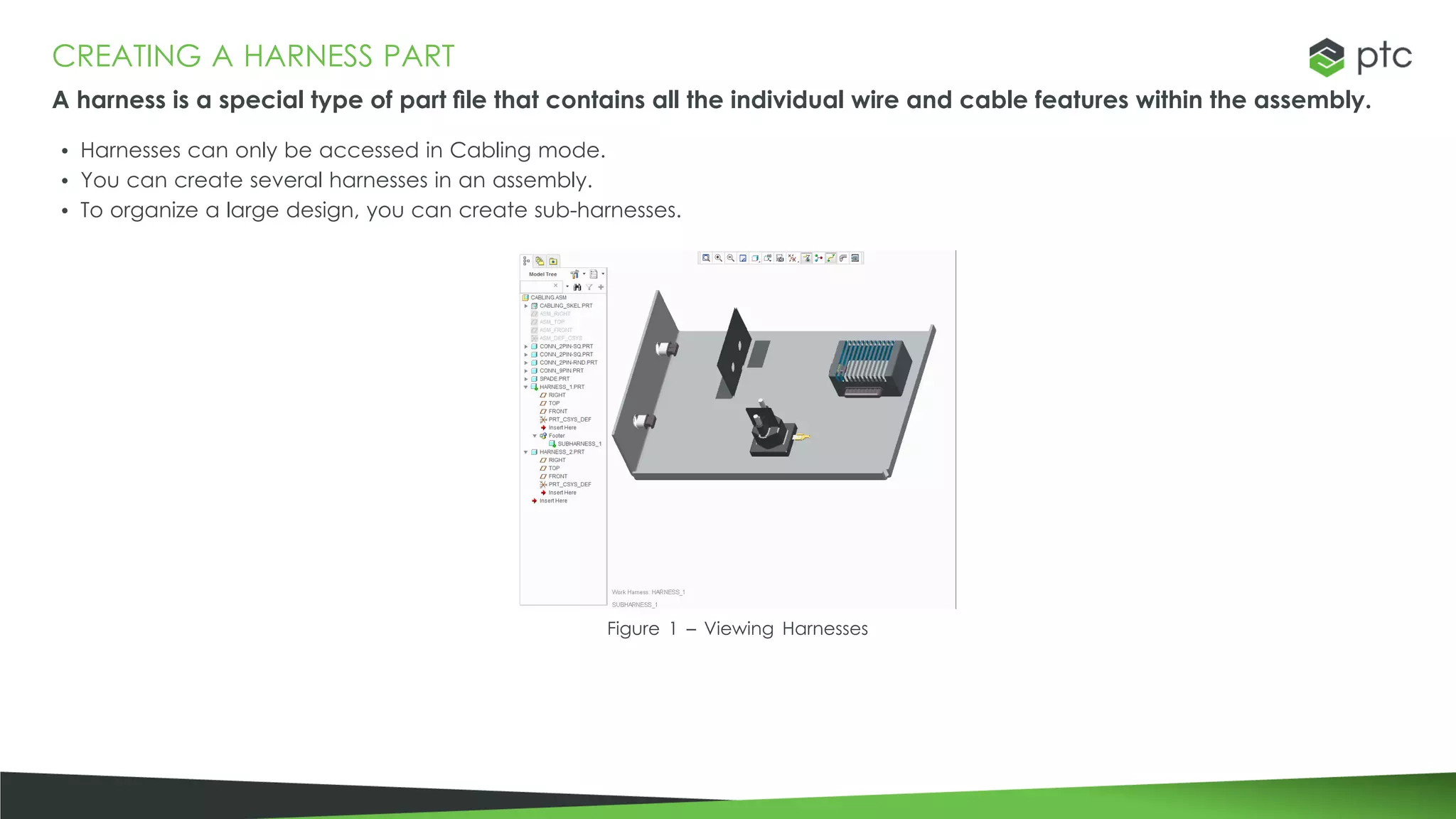 CREATING A HARNESS PART
A harness is a special type of part file that contains all the individual wire and cable features within the assembly.
• Harnesses can only be accessed in Cabling mode.
• You can create several harnesses in an assembly.
• To organize a large design, you can create sub-harnesses.
Figure 1 – Viewing Harnesses
 