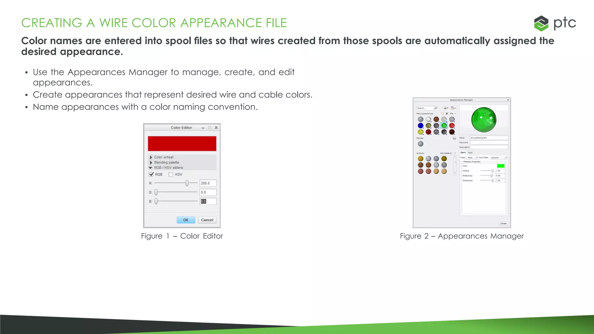 CREATING A WIRE COLOR APPEARANCE FILE
Color names are entered into spool files so that wires created from those spools are automatically assigned the
desired appearance.
• Use the Appearances Manager to manage, create, and edit
appearances.
• Create appearances that represent desired wire and cable colors.
• Name appearances with a color naming convention.
Figure 1 – Color Editor Figure 2 – Appearances Manager
 