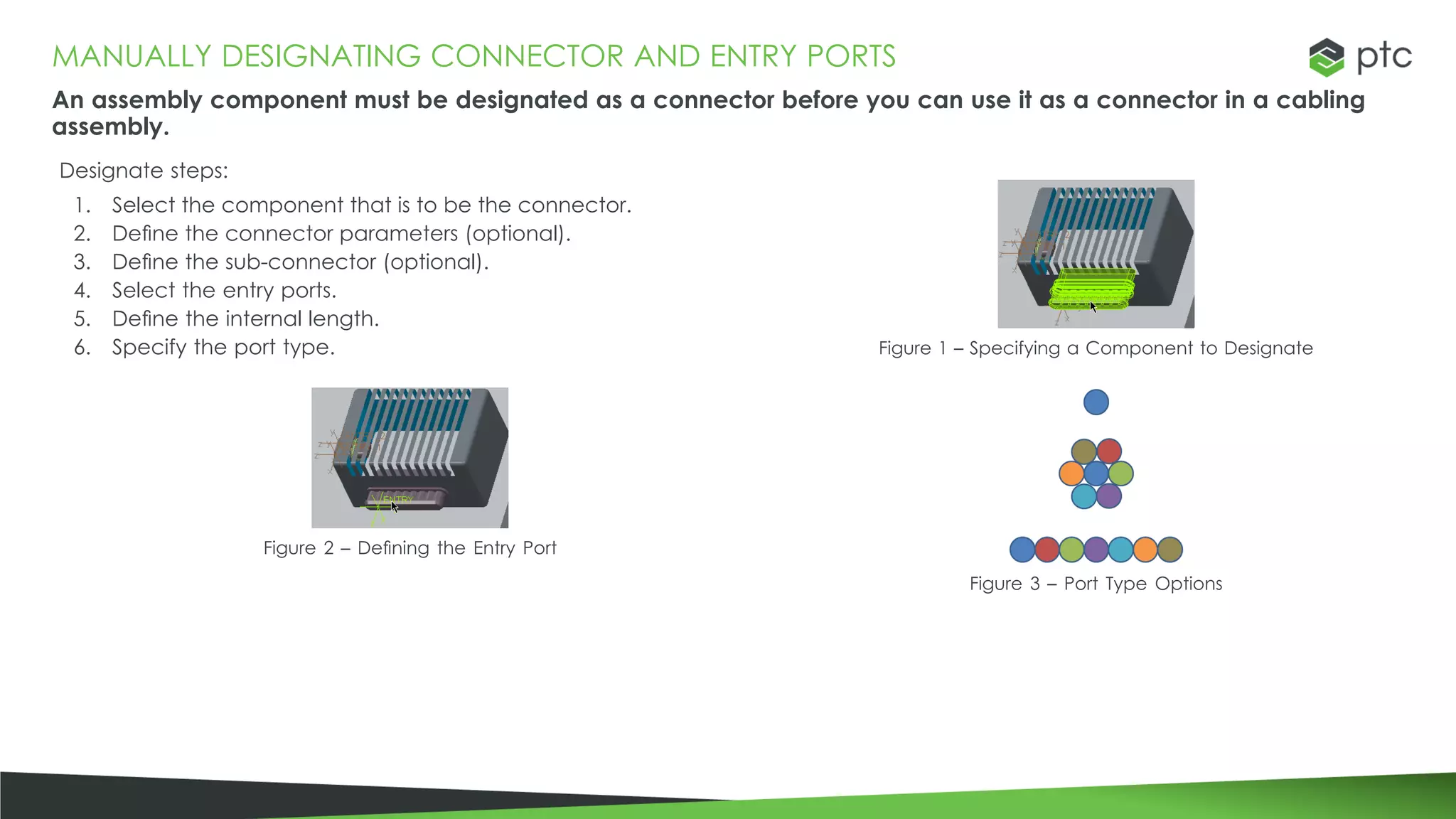 MANUALLY DESIGNATING CONNECTOR AND ENTRY PORTS
An assembly component must be designated as a connector before you can use it as a connector in a cabling
assembly.
Designate steps:
1. Select the component that is to be the connector.
2. Define the connector parameters (optional).
3. Define the sub-connector (optional).
4. Select the entry ports.
5. Define the internal length.
6. Specify the port type. Figure 1 – Specifying a Component to Designate
Figure 2 – Defining the Entry Port
Figure 3 – Port Type Options
 