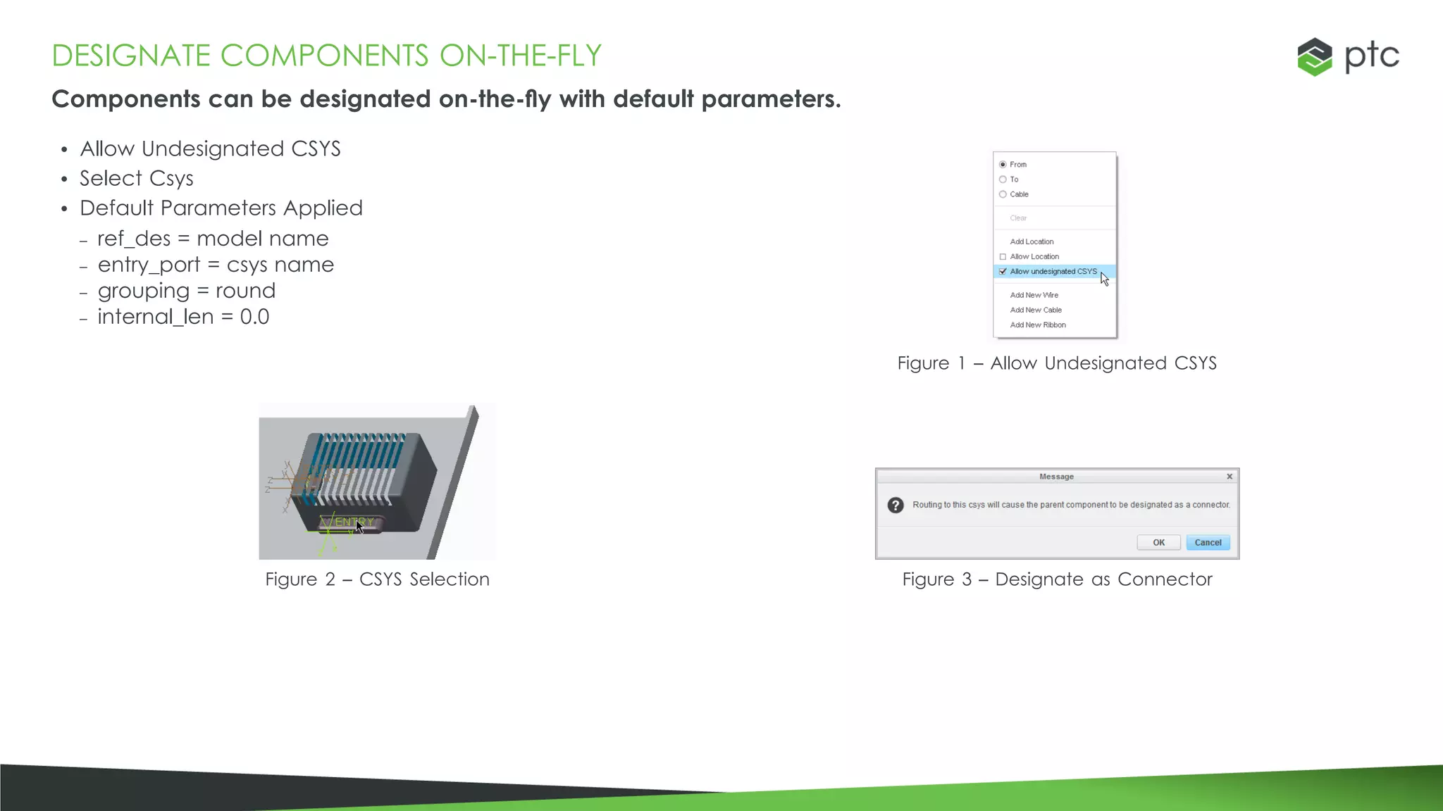 DESIGNATE COMPONENTS ON-THE-FLY
Components can be designated on-the-fly with default parameters.
• Allow Undesignated CSYS
• Select Csys
• Default Parameters Applied
– ref_des = model name
– entry_port = csys name
– grouping = round
– internal_len = 0.0
Figure 1 – Allow Undesignated CSYS
Figure 2 – CSYS Selection Figure 3 – Designate as Connector
 