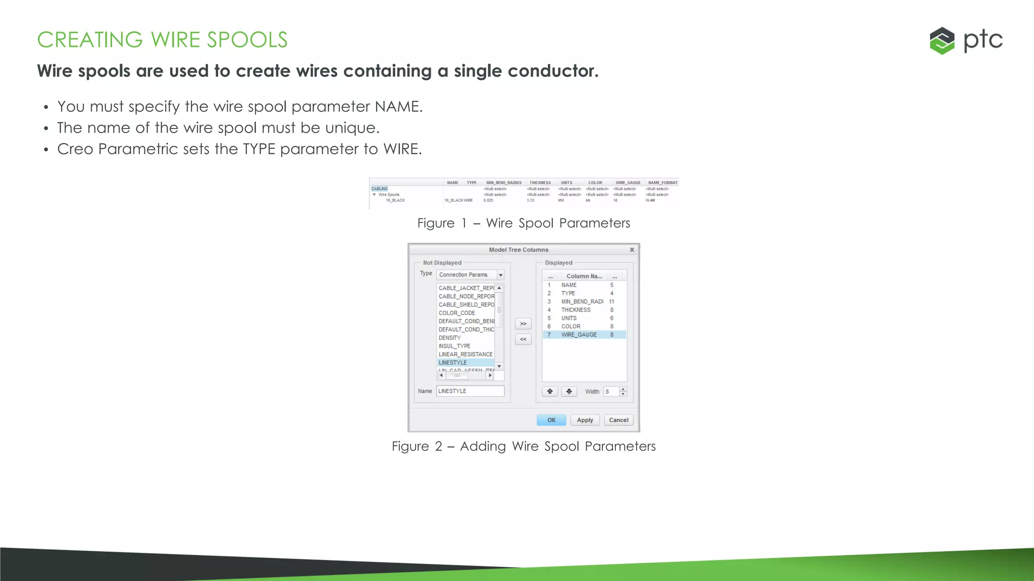 CREATING WIRE SPOOLS
Wire spools are used to create wires containing a single conductor.
• You must specify the wire spool parameter NAME.
• The name of the wire spool must be unique.
• Creo Parametric sets the TYPE parameter to WIRE.
Figure 1 – Wire Spool Parameters
Figure 2 – Adding Wire Spool Parameters
 
