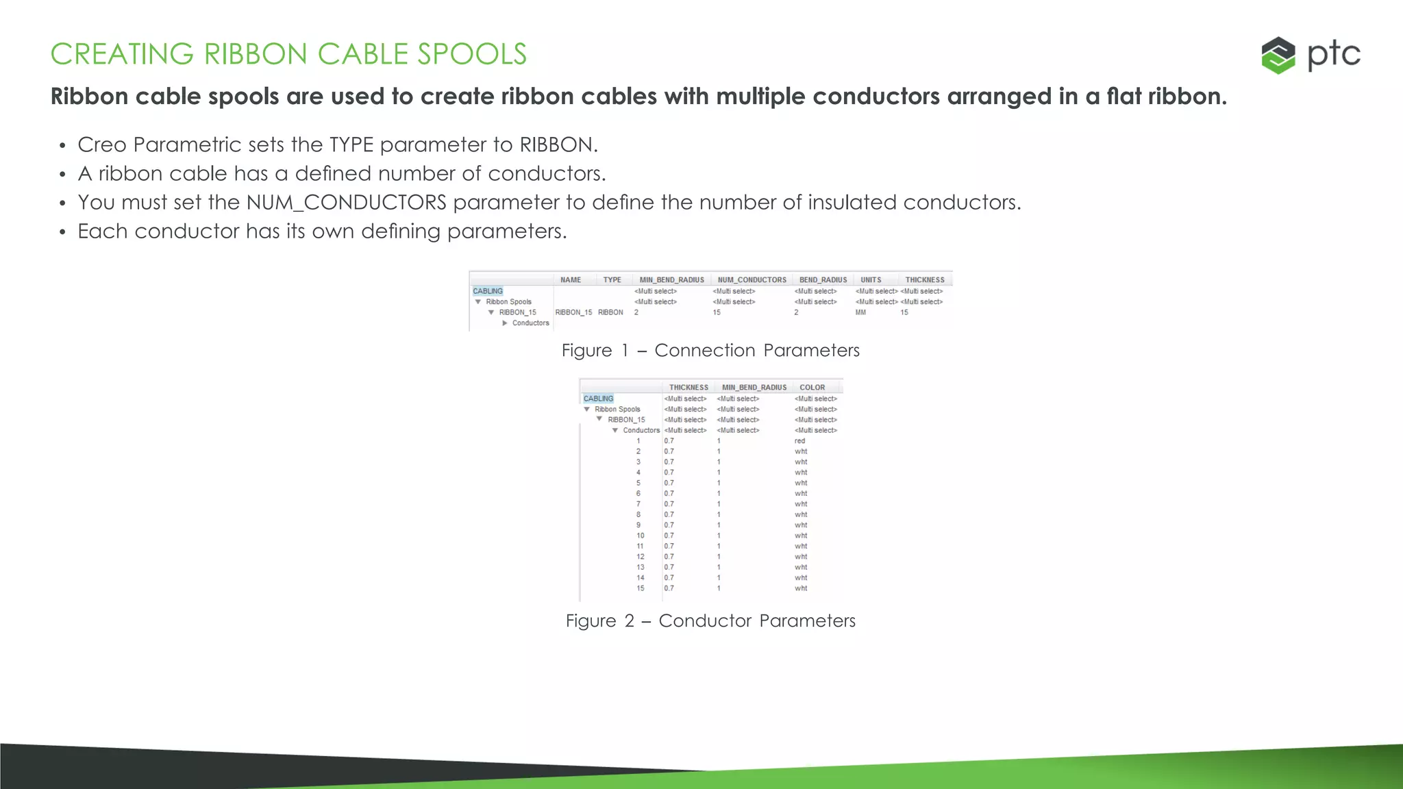 CREATING RIBBON CABLE SPOOLS
Ribbon cable spools are used to create ribbon cables with multiple conductors arranged in a flat ribbon.
• Creo Parametric sets the TYPE parameter to RIBBON.
• A ribbon cable has a defined number of conductors.
• You must set the NUM_CONDUCTORS parameter to define the number of insulated conductors.
• Each conductor has its own defining parameters.
Figure 1 – Connection Parameters
Figure 2 – Conductor Parameters
 