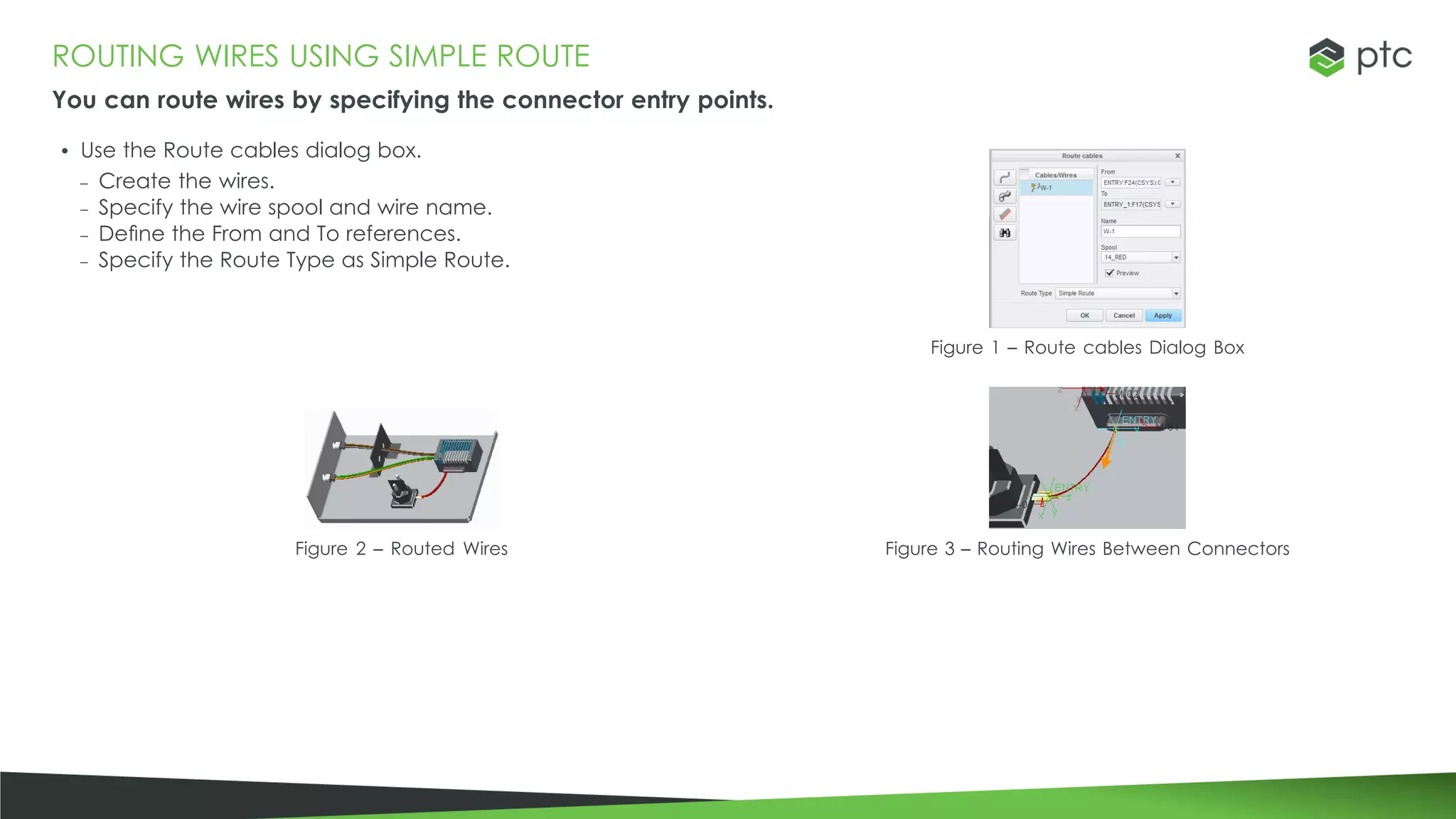 ROUTING WIRES USING SIMPLE ROUTE
You can route wires by specifying the connector entry points.
• Use the Route cables dialog box.
– Create the wires.
– Specify the wire spool and wire name.
– Define the From and To references.
– Specify the Route Type as Simple Route.
Figure 1 – Route cables Dialog Box
Figure 2 – Routed Wires Figure 3 – Routing Wires Between Connectors
 