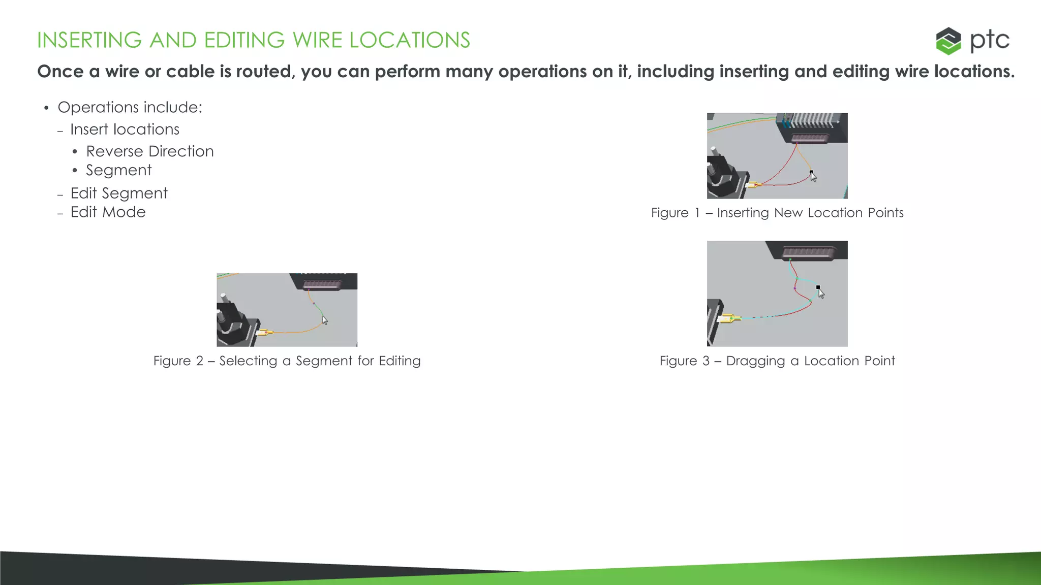 INSERTING AND EDITING WIRE LOCATIONS
Once a wire or cable is routed, you can perform many operations on it, including inserting and editing wire locations.
• Operations include:
– Insert locations
• Reverse Direction
• Segment
– Edit Segment
– Edit Mode Figure 1 – Inserting New Location Points
Figure 2 – Selecting a Segment for Editing Figure 3 – Dragging a Location Point
 