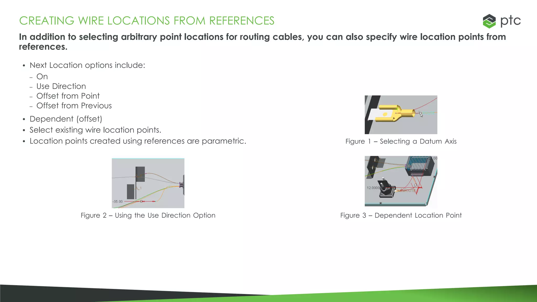 CREATING WIRE LOCATIONS FROM REFERENCES
In addition to selecting arbitrary point locations for routing cables, you can also specify wire location points from
references.
• Next Location options include:
– On
– Use Direction
– Offset from Point
– Offset from Previous
• Dependent (offset)
• Select existing wire location points.
• Location points created using references are parametric. Figure 1 – Selecting a Datum Axis
Figure 2 – Using the Use Direction Option Figure 3 – Dependent Location Point
 