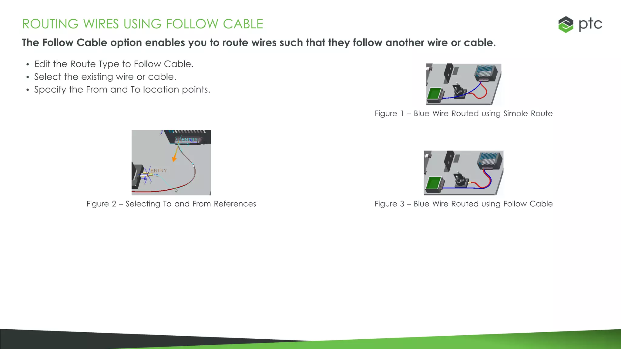 ROUTING WIRES USING FOLLOW CABLE
The Follow Cable option enables you to route wires such that they follow another wire or cable.
• Edit the Route Type to Follow Cable.
• Select the existing wire or cable.
• Specify the From and To location points.
Figure 1 – Blue Wire Routed using Simple Route
Figure 2 – Selecting To and From References Figure 3 – Blue Wire Routed using Follow Cable
 