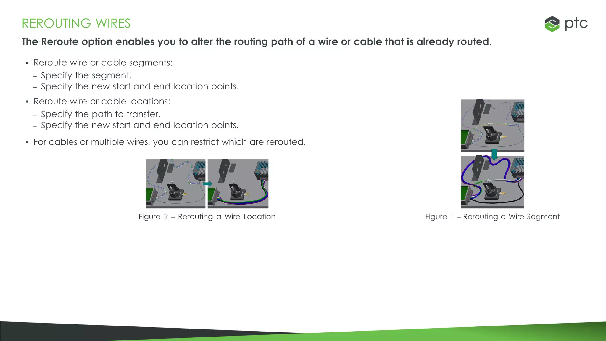 REROUTING WIRES
The Reroute option enables you to alter the routing path of a wire or cable that is already routed.
• Reroute wire or cable segments:
– Specify the segment.
– Specify the new start and end location points.
• Reroute wire or cable locations:
– Specify the path to transfer.
– Specify the new start and end location points.
• For cables or multiple wires, you can restrict which are rerouted.
Figure 2 – Rerouting a Wire Location Figure 1 – Rerouting a Wire Segment
 