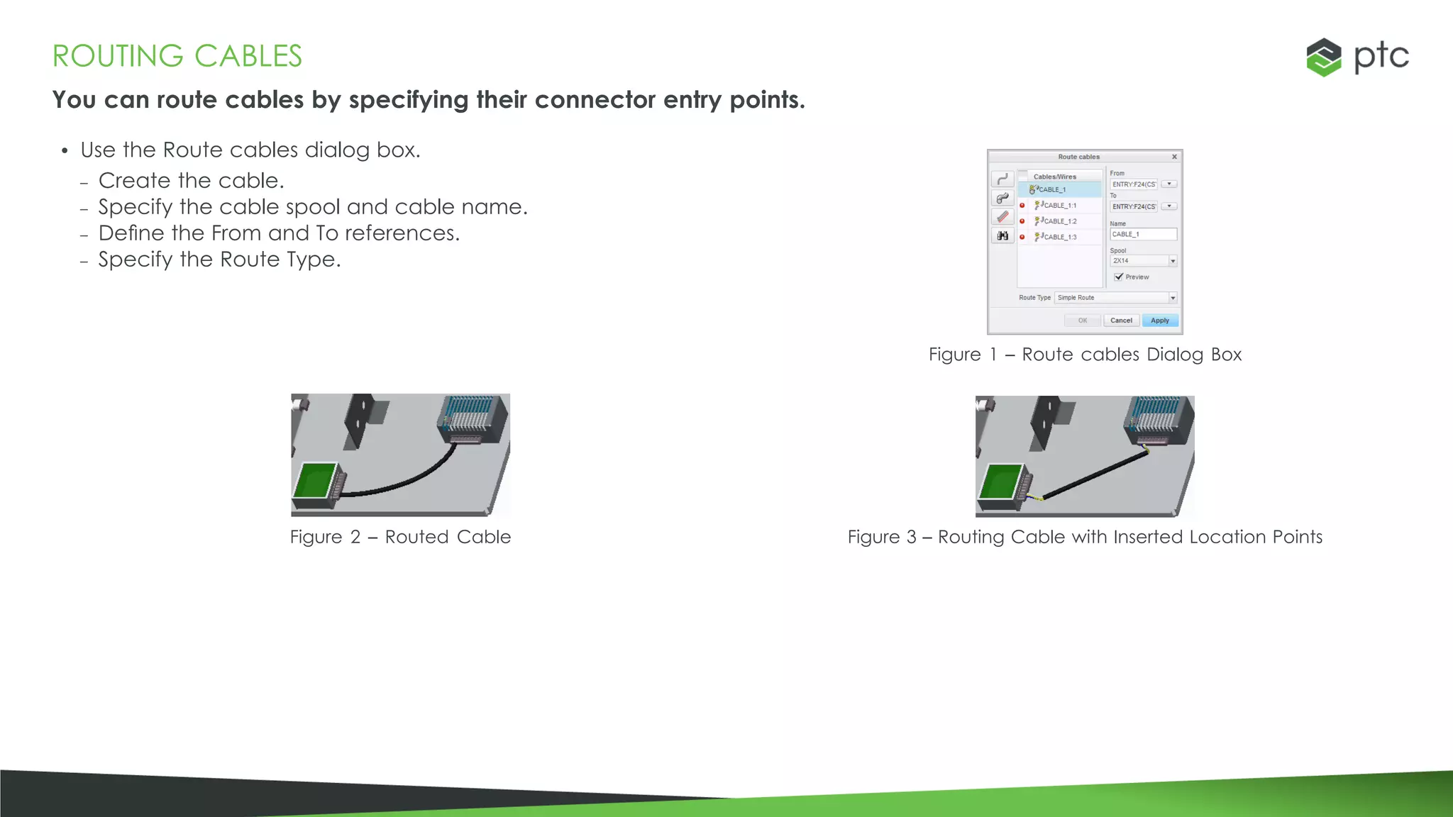 ROUTING CABLES
You can route cables by specifying their connector entry points.
• Use the Route cables dialog box.
– Create the cable.
– Specify the cable spool and cable name.
– Define the From and To references.
– Specify the Route Type.
Figure 1 – Route cables Dialog Box
Figure 2 – Routed Cable Figure 3 – Routing Cable with Inserted Location Points
 