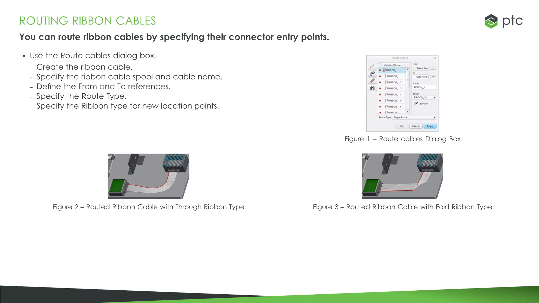 ROUTING RIBBON CABLES
You can route ribbon cables by specifying their connector entry points.
• Use the Route cables dialog box.
– Create the ribbon cable.
– Specify the ribbon cable spool and cable name.
– Define the From and To references.
– Specify the Route Type.
– Specify the Ribbon type for new location points.
Figure 1 – Route cables Dialog Box
Figure 2 – Routed Ribbon Cable with Through Ribbon Type Figure 3 – Routed Ribbon Cable with Fold Ribbon Type
 