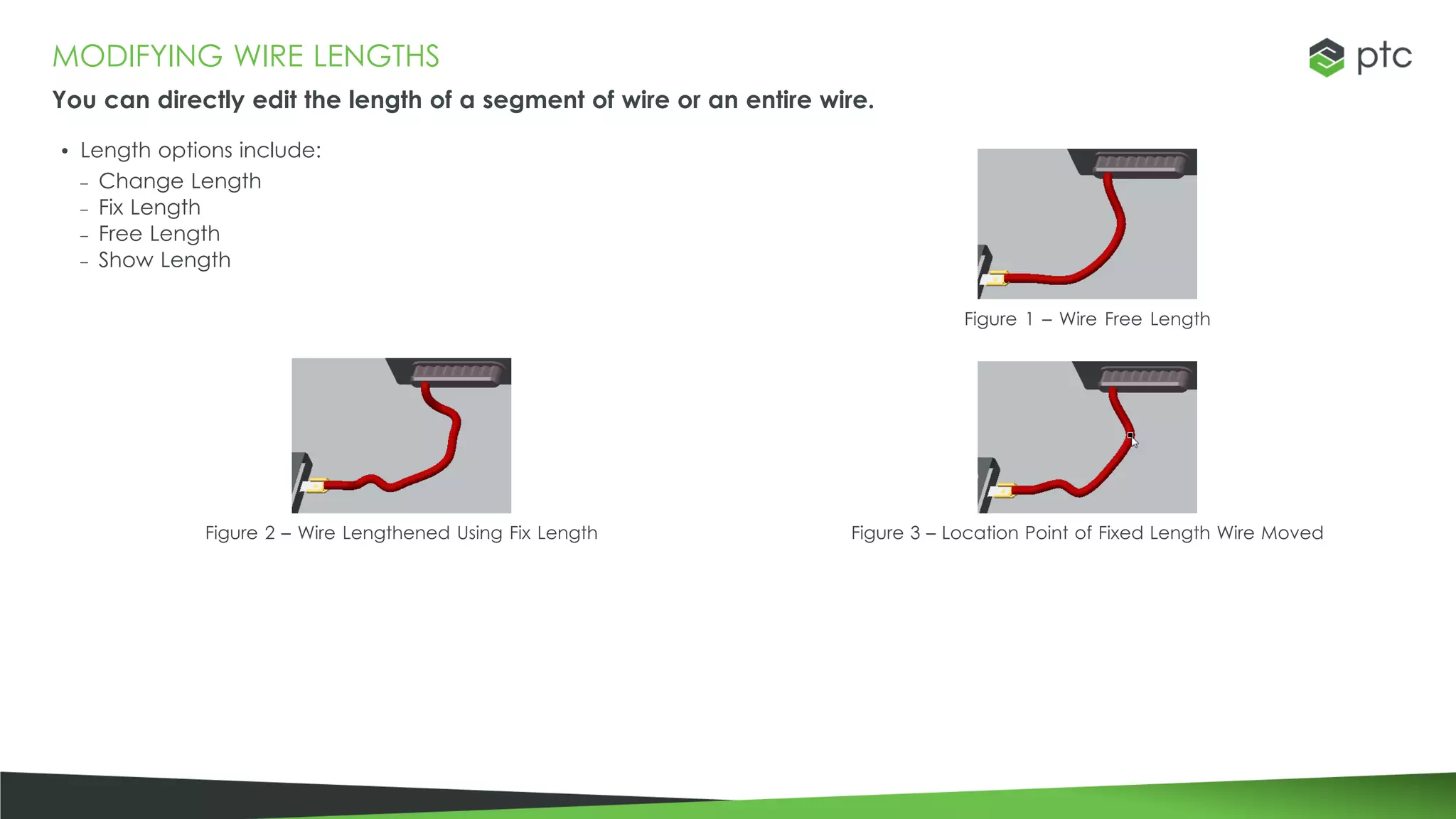 MODIFYING WIRE LENGTHS
You can directly edit the length of a segment of wire or an entire wire.
• Length options include:
– Change Length
– Fix Length
– Free Length
– Show Length
Figure 1 – Wire Free Length
Figure 2 – Wire Lengthened Using Fix Length Figure 3 – Location Point of Fixed Length Wire Moved
 