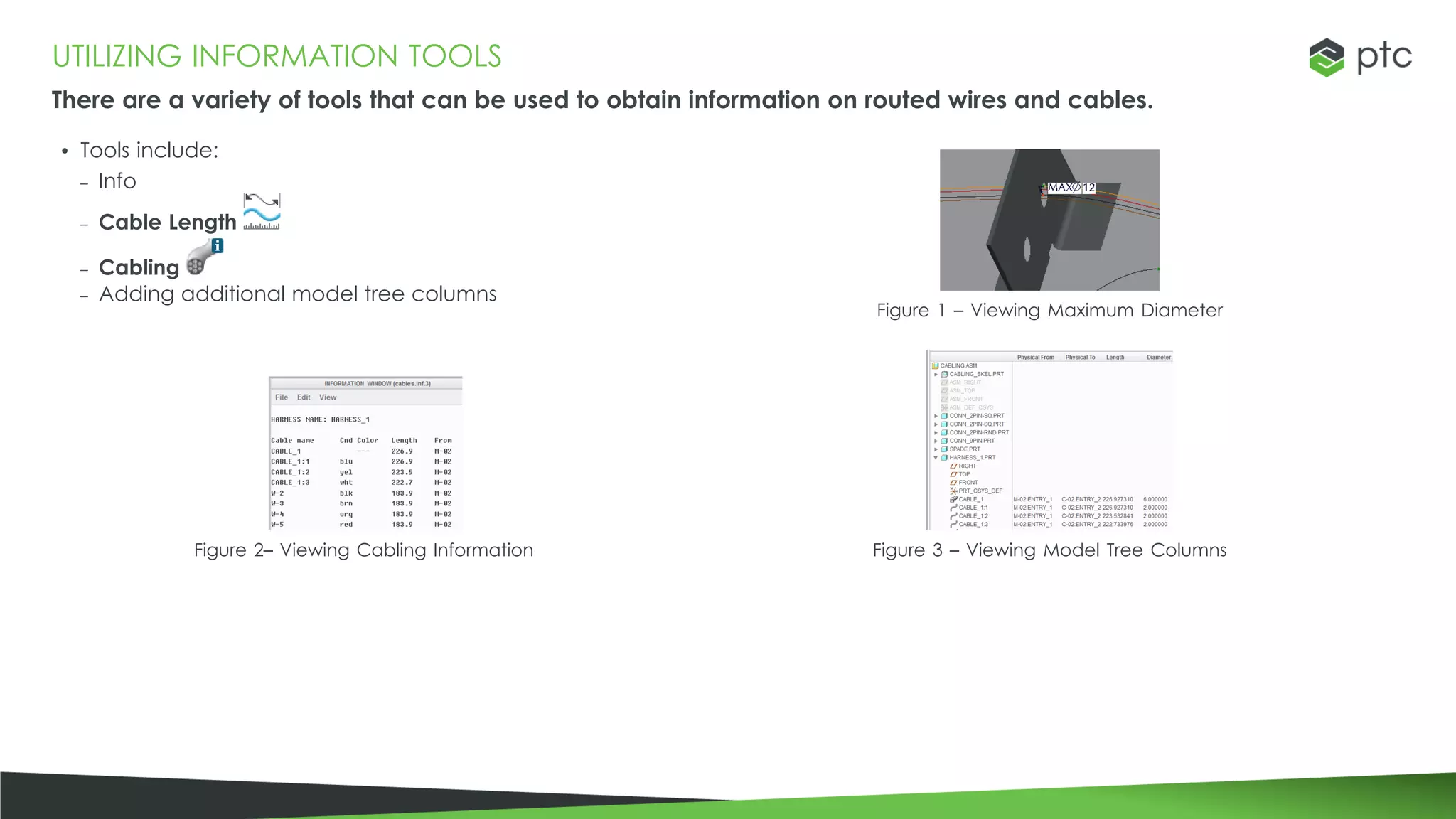 UTILIZING INFORMATION TOOLS
There are a variety of tools that can be used to obtain information on routed wires and cables.
• Tools include:
– Info
– Cable Length
– Cabling
– Adding additional model tree columns
Figure 1 – Viewing Maximum Diameter
Figure 2– Viewing Cabling Information Figure 3 – Viewing Model Tree Columns
 