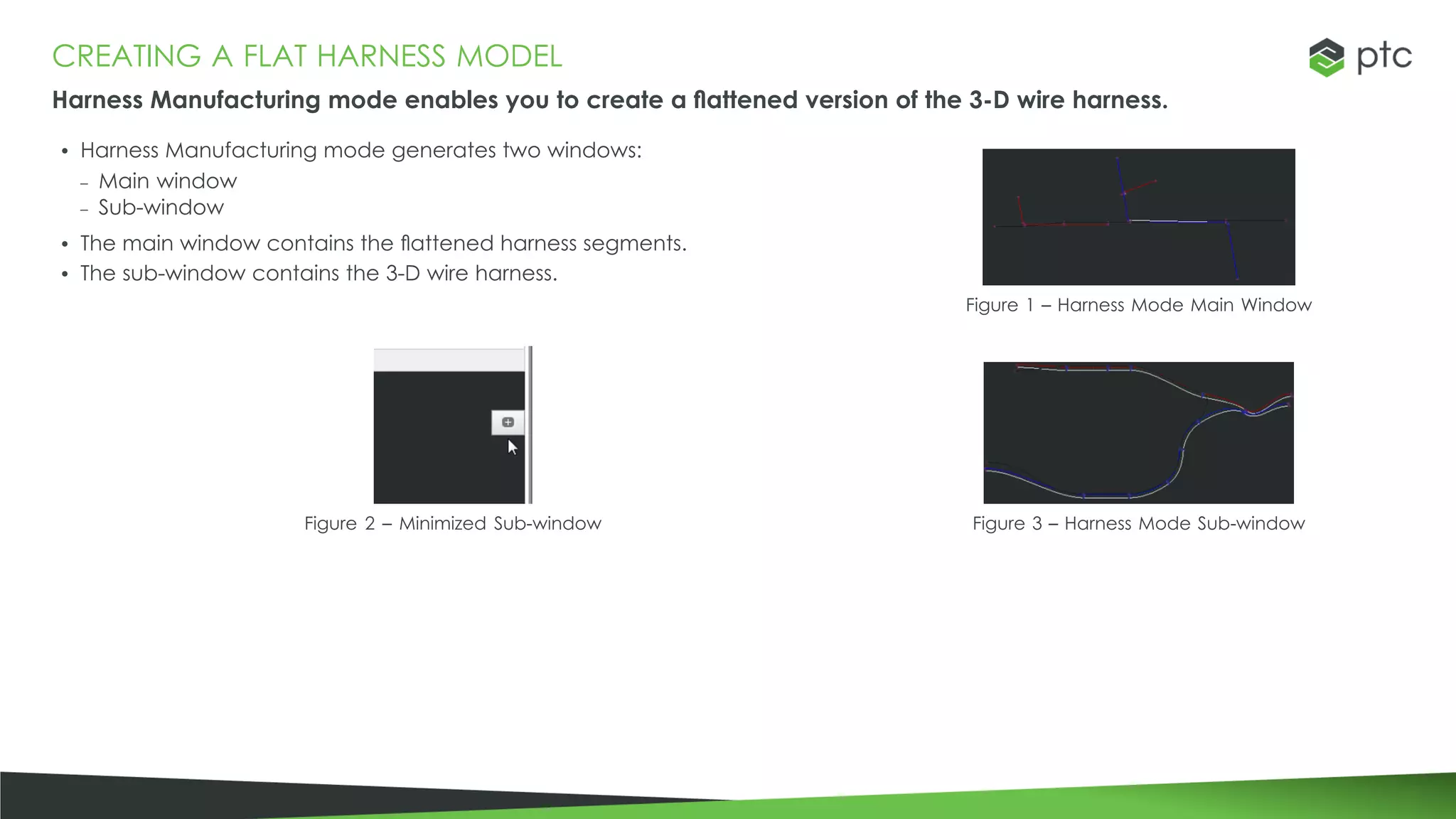 CREATING A FLAT HARNESS MODEL
Harness Manufacturing mode enables you to create a flattened version of the 3-D wire harness.
• Harness Manufacturing mode generates two windows:
– Main window
– Sub-window
• The main window contains the flattened harness segments.
• The sub-window contains the 3-D wire harness.
Figure 1 – Harness Mode Main Window
Figure 2 – Minimized Sub-window Figure 3 – Harness Mode Sub-window
 