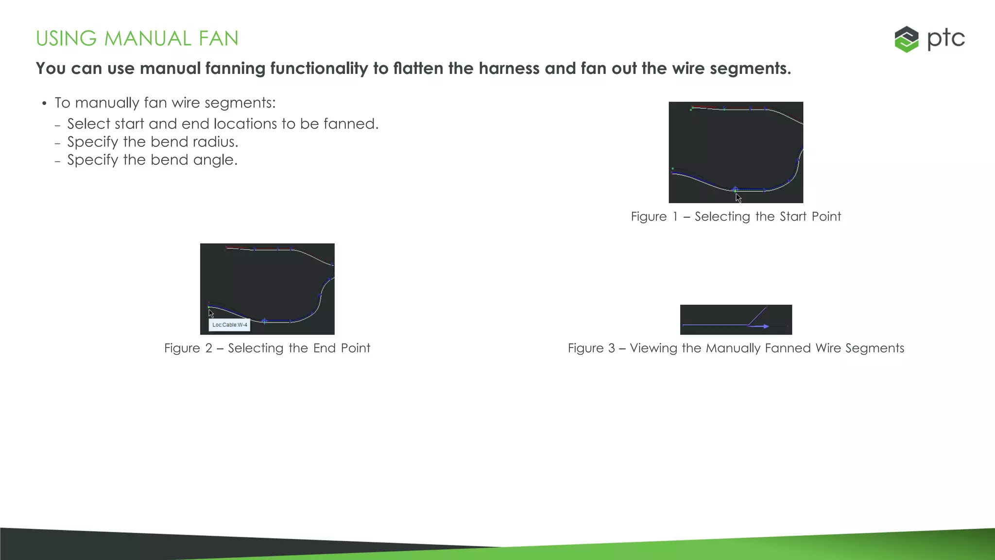 USING MANUAL FAN
You can use manual fanning functionality to flatten the harness and fan out the wire segments.
• To manually fan wire segments:
– Select start and end locations to be fanned.
– Specify the bend radius.
– Specify the bend angle.
Figure 1 – Selecting the Start Point
Figure 2 – Selecting the End Point Figure 3 – Viewing the Manually Fanned Wire Segments
 