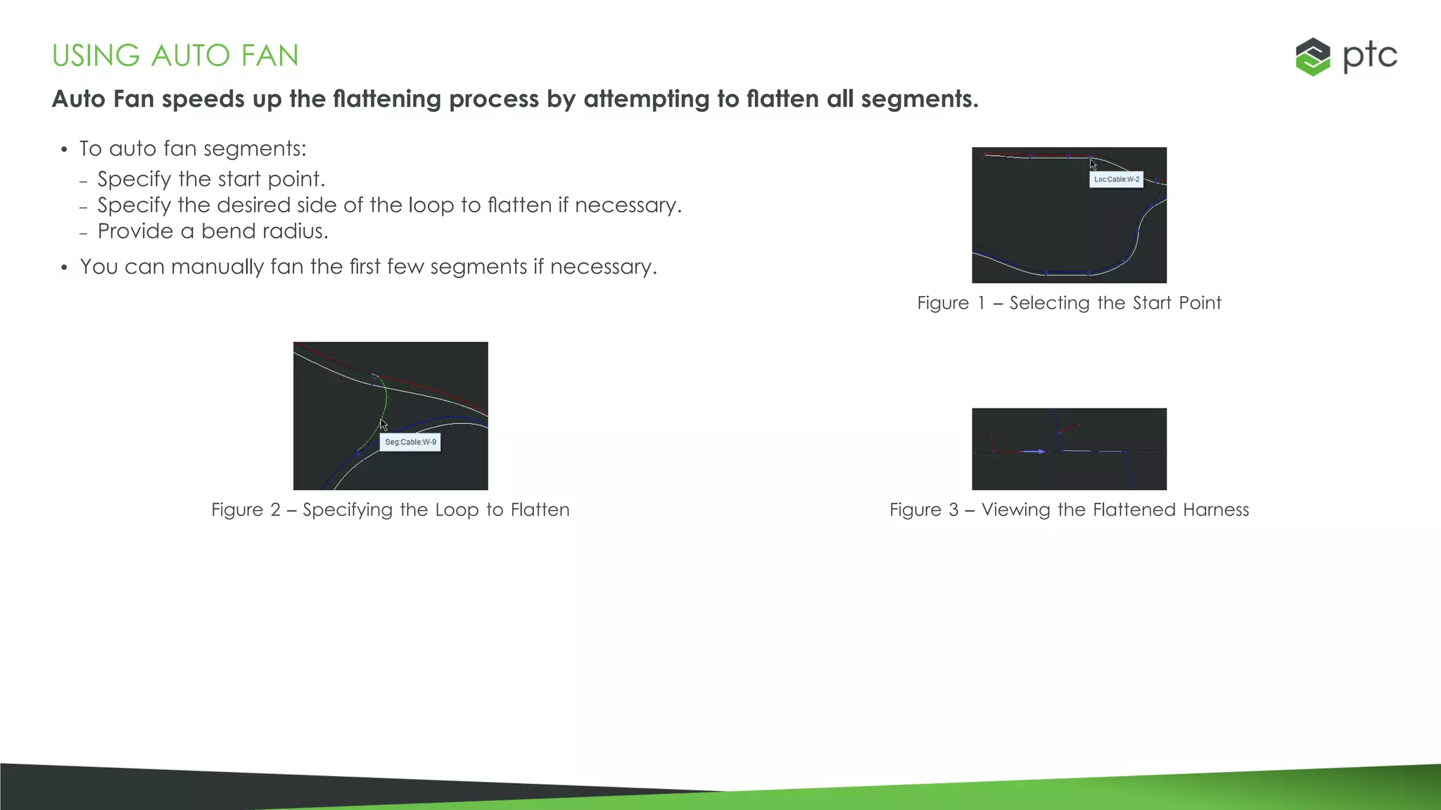 USING AUTO FAN
Auto Fan speeds up the flattening process by attempting to flatten all segments.
• To auto fan segments:
– Specify the start point.
– Specify the desired side of the loop to flatten if necessary.
– Provide a bend radius.
• You can manually fan the first few segments if necessary.
Figure 1 – Selecting the Start Point
Figure 2 – Specifying the Loop to Flatten Figure 3 – Viewing the Flattened Harness
 