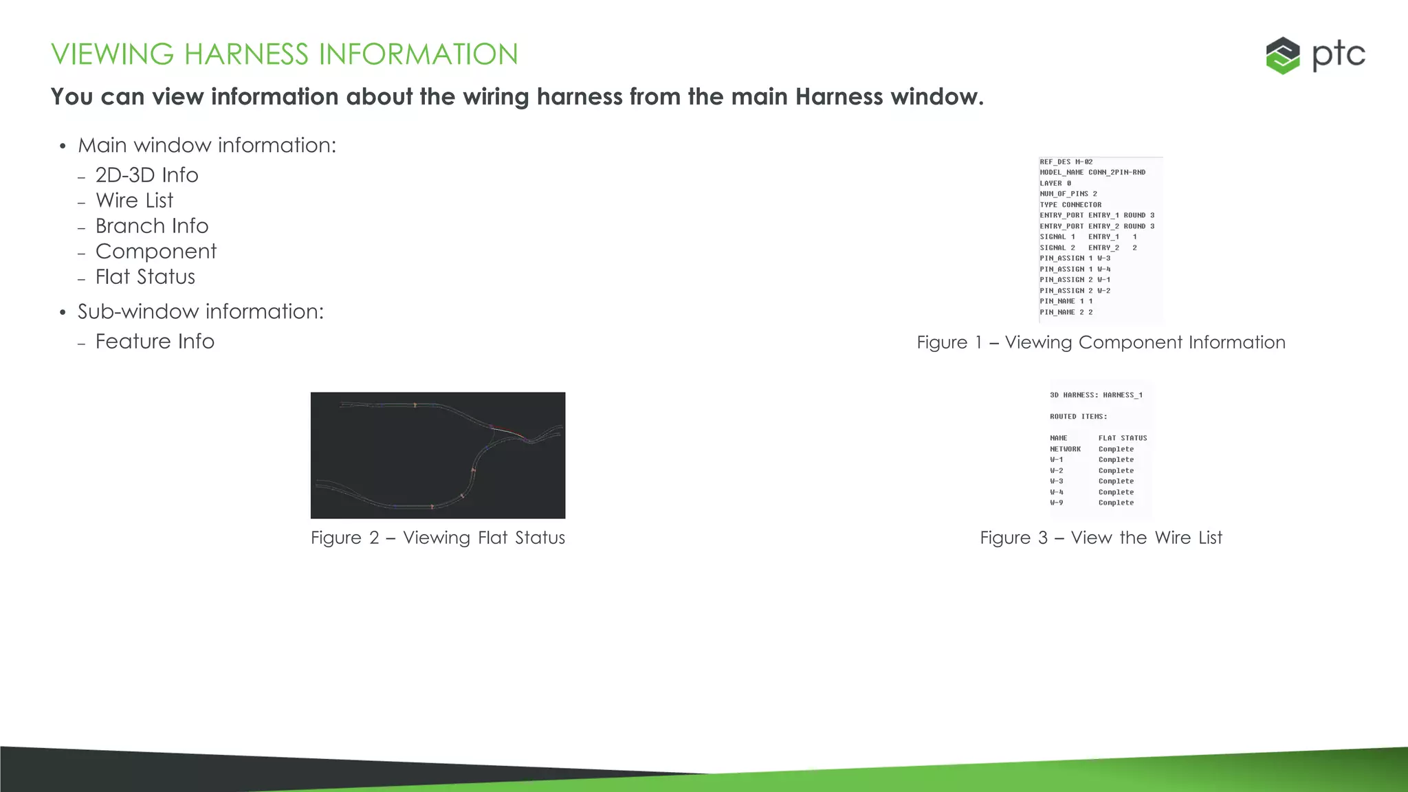 VIEWING HARNESS INFORMATION
You can view information about the wiring harness from the main Harness window.
• Main window information:
– 2D-3D Info
– Wire List
– Branch Info
– Component
– Flat Status
• Sub-window information:
– Feature Info Figure 1 – Viewing Component Information
Figure 2 – Viewing Flat Status Figure 3 – View the Wire List
 