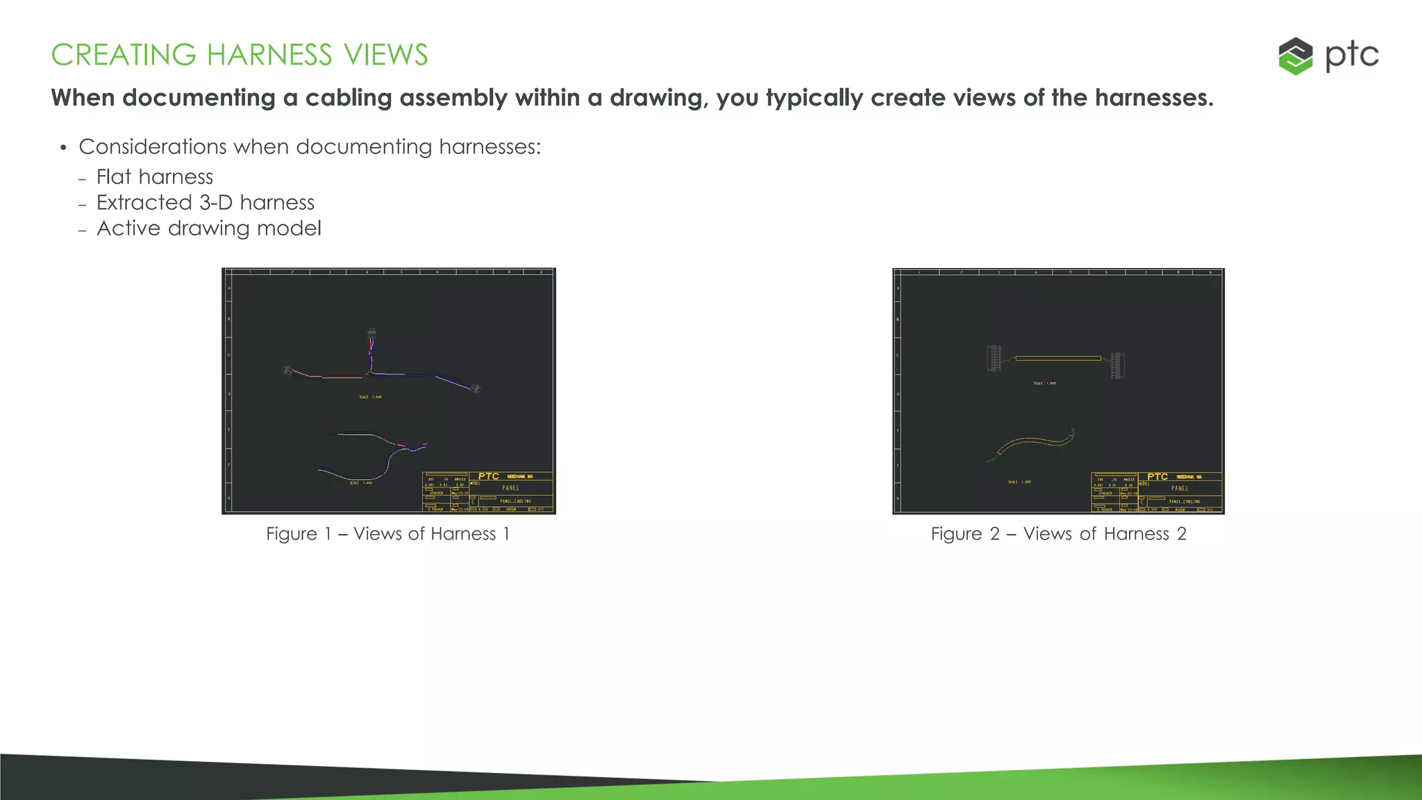 CREATING HARNESS VIEWS
When documenting a cabling assembly within a drawing, you typically create views of the harnesses.
• Considerations when documenting harnesses:
– Flat harness
– Extracted 3-D harness
– Active drawing model
Figure 1 – Views of Harness 1 Figure 2 – Views of Harness 2
 