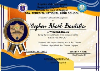 awards this Certificate of Recognition
as With High Honors
during the Second Quarter- First Semester for the
School Year 2023-2024
Given this 14th day of February 2024 at Sta. Teresita
National High School, Sta. Teresita, Cagayan
School Principal II
to
EDWARD D. GARCIA, PhD
ELMER C. ESTUISTA JOSELYN P. MARI
T-III/Adviser Head Teacher III
 