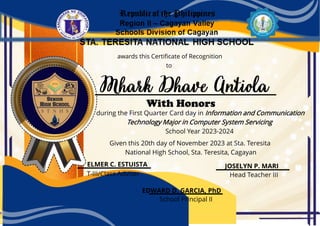 awards this Certificate of Recognition
during the First Quarter Card day in Information and Communication
Technology Major in Computer System Servicing
School Year 2023-2024
Given this 20th day of November 2023 at Sta. Teresita
National High School, Sta. Teresita, Cagayan
School Principal II
to
With Honors
EDWARD D. GARCIA, PhD
ELMER C. ESTUISTA JOSELYN P. MARI
T-III/Class Adviser Head Teacher III
 