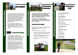 Performance                                                                                   Performance
                                                                         GOLF ACADEMY
                                                                                                                                                                                       Programme                                                                                         Staff




                                                                                                       Advanced Apprenticeship in Sporting Excellence
Advanced Apprenticeship in Sporting Excellence




                                                                                                                                                                                                                  Advanced Apprenticeship in Sporting Excellence
                                                                                                                                                                                                                                                                   Sport Academies Manager
                                                                                                                                                        Richard Huish College’s Advanced Apprenticeship
                                                 The player is at the centre of the Richard Huish
                                                                                                                                                        in Sporting Excellence for Golf is designed for
                                                 Golf Academy Programme which provides players                                                                                                                                                                     Gavin Whitworth
                                                                                                                                                        young, talented male and female golfers. With our
                                                 with the opportunity to develop their performance
                                                                                                                                                        support, the qualification will help you achieve your
                                                 whilst continuing their education post 16. Our                                                                                                                                                                    PGA Professional
                                                                                                                                                        maximum potential within the sport.
                                                 holistic programme ensures that players graduate
                                                                                                                                                                                                                                                                   Simon Stevenson
                                                 having significantly improved their technical,
                                                                                                                                                        The programme is exclusively available to
                                                 tactical, physical and mental skills alongside an
                                                                                                                                                        individuals who have demonstrated the necessary                                                            BTEC Lecturer and Course Tutor
                                                 enriched personal, social and academic
                                                                                                                                                        talent, commitment and skill required for a potential
                                                 programme which will empower them to pursue
                                                                                                                                                                                                                                                                   Emily Northcott
                                                                                                                                                        career in playing golf.
                                                 their chosen career.

                                                                                                                                                                                                                                                                   NVQ Co-ordinator
                                                 This is a new venture in response to the
                                                                                                                                                        Golf and the Curriculum
                                                 Government initiative to develop the sporting                                                                                                                                                                     John Hunt & Emily Northcott
                                                 excellence within this country. The programme
                                                 has been developed and promoted by
                                                                                                                                                                                                                                                                   Fitness Consultant
                                                 ‘SkillsActive’ and is funded by the Learning Skills                                                    As an apprentice your timetable will be divided between
                                                 Council.                                                                                                                                                                                                          James Quirk
                                                                                                                                                        practical golf playing/coaching and academic
                                                                                                                                                        development.
                                                                                                                                                                                                                                                                   Sports Psychologist
                                                                                                                                                        The timetable consists of 3 main elements:
                                                                                                                                                                                                                                                                   Mark Smith
                                                               Richard Huish College                                                                     •   Intensive Golf coaching, practice and competition
                                                                                                                                                                                                                                                                   Sports Masseur
                                                                                                                                                             under close guidance from Golf Professionals.
                                                                                                                                                                                                                                                                   Emily Northcott
                                                                                                                                                         •   BTEC National Certificate in Sport (Performance
                                                 The College enjoys a reputation of high
                                                                                                                                                             and Excellence) AND/OR AS/A Levels                                                                    Physiotherapist
                                                 standards, academic excellence, quality teaching
                                                 and for developing the whole person to meet the
                                                                                                                                                                                                                                                                   Dominic Jones
                                                                                                                                                         •   NVQ Level 3 Achieving Excellence in Sports
                                                 challenges of the modern world. The recent
                                                                                                                                                             Performance.
                                                 inspection by Ofsted highlighted the Colleges
                                                 overall quality of provision to be outstanding.

                                                 Richard Huish College has a long tradition of
                                                 providing students with the opportunities to
                                                 combine the high standard academic education
                                                 with a broad range of extra curricular activities.
                                                 The development of a number of
                                                 academies/centres of excellence, in partnership
                                                 with other professional sporting bodies and
                                                 organisations in the Taunton area, has therefore,
                                                 been a natural development.
