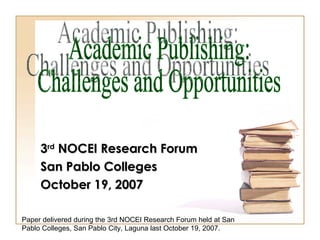3 rd  NOCEI Research Forum San Pablo Colleges October 19, 2007 Academic Publishing:  Challenges and Opportunities Paper delivered during the 3rd NOCEI Research Forum held at San Pablo Colleges, San Pablo City, Laguna last October 19, 2007. 