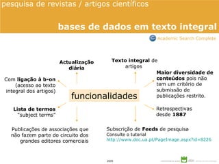 Actualização diária Lista de termos “subject terms” Subscrição de  Feeds  de pesquisa Consulte o tutorial http://www.doc.ua.pt/PageImage.aspx?id=8226 Com  ligação à b-on (acesso ao texto integral dos artigos) funcionalidades Retrospectivas  desde  1887 Texto integral  de artigos  Publicações de associações que não fazem parte  do circuito dos grandes editores comerciais Maior diversidade de conteúdos  pois não tem um critério de submissão de publicações restrito. pesquisa de revistas / artigos científicos  bases de dados em texto integral Academic Search Complete 