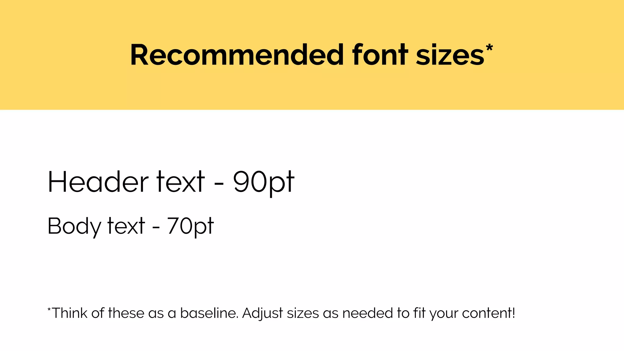 Recommended font sizes*
*Think of these as a baseline. Adjust sizes as needed to fit your content!
Header text - 90pt
Body text - 70pt
 