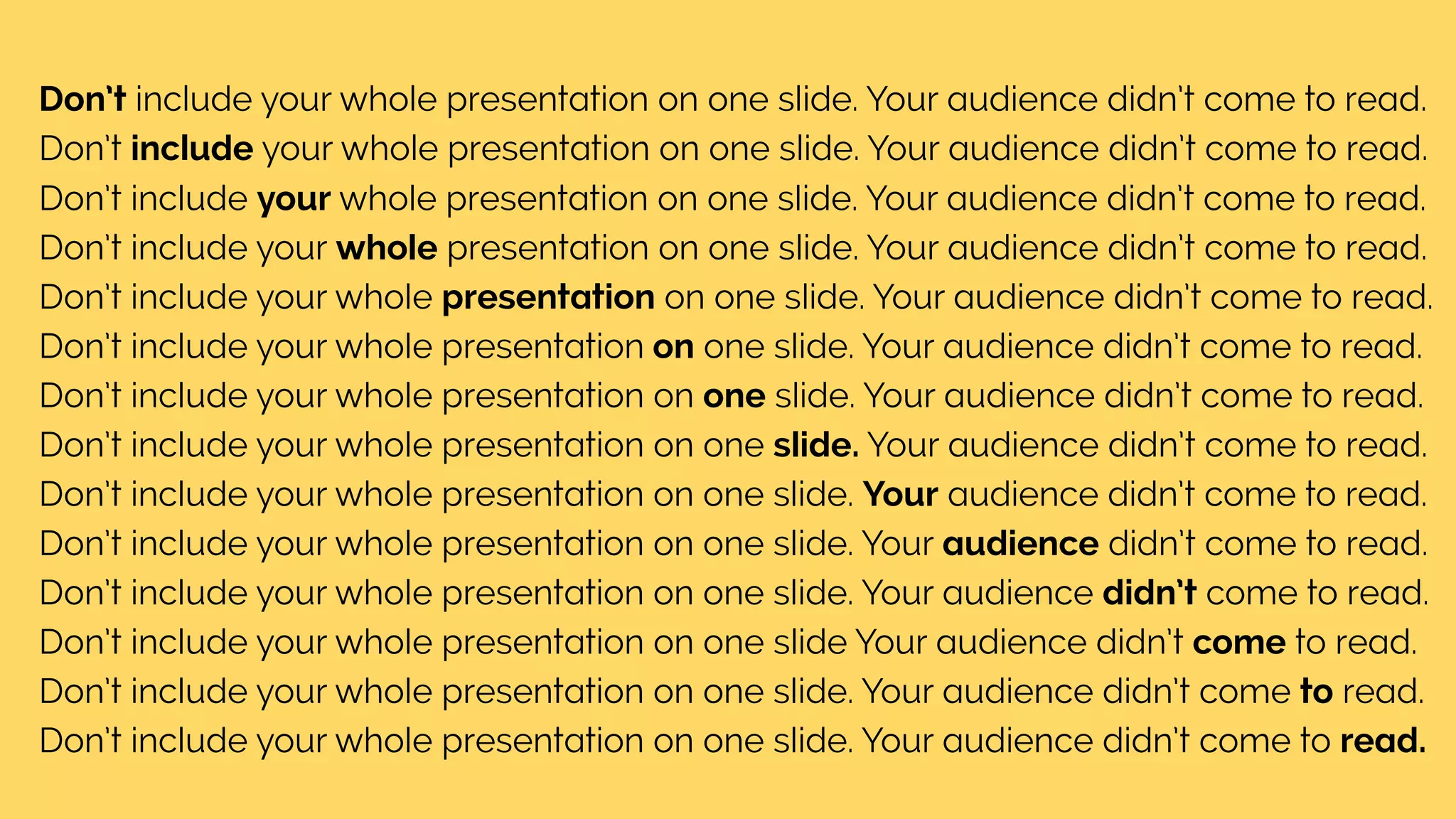 Don’t include your whole presentation on one slide. Your audience didn’t come to read.
Don’t include your whole presentation on one slide. Your audience didn’t come to read.
Don’t include your whole presentation on one slide. Your audience didn’t come to read.
Don’t include your whole presentation on one slide. Your audience didn’t come to read.
Don’t include your whole presentation on one slide. Your audience didn’t come to read.
Don’t include your whole presentation on one slide. Your audience didn’t come to read.
Don’t include your whole presentation on one slide. Your audience didn’t come to read.
Don’t include your whole presentation on one slide. Your audience didn’t come to read.
Don’t include your whole presentation on one slide. Your audience didn’t come to read.
Don’t include your whole presentation on one slide. Your audience didn’t come to read.
Don’t include your whole presentation on one slide. Your audience didn’t come to read.
Don’t include your whole presentation on one slide Your audience didn’t come to read.
Don’t include your whole presentation on one slide. Your audience didn’t come to read.
Don’t include your whole presentation on one slide. Your audience didn’t come to read.
 