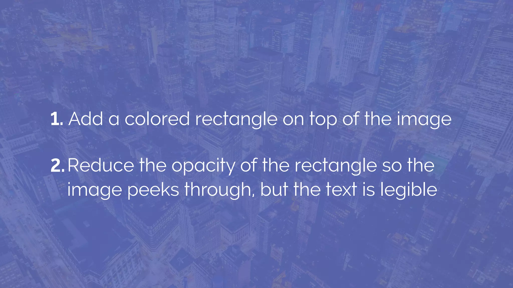 1. Add a colored rectangle on top of the image
Reduce the opacity of the rectangle so the
image peeks through, but the text is legible
2.
 