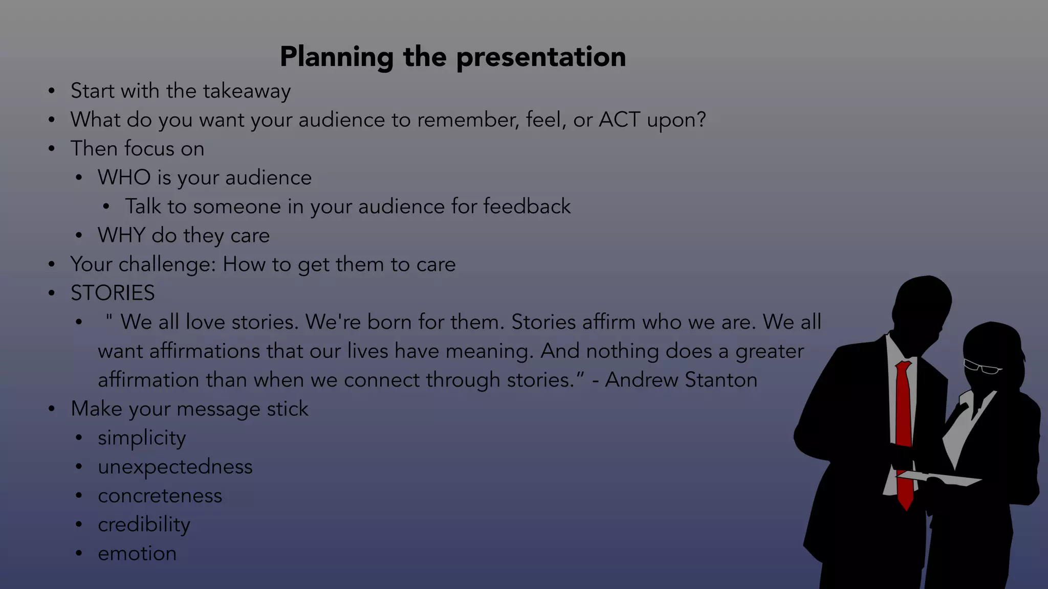 Planning the presentation
• Start with the takeaway
• What do you want your audience to remember, feel, or ACT upon?
• Then focus on
• WHO is your audience
• Talk to someone in your audience for feedback
• WHY do they care
• Your challenge: How to get them to care
• STORIES
• " We all love stories. We're born for them. Stories affirm who we are. We all
want affirmations that our lives have meaning. And nothing does a greater
affirmation than when we connect through stories.” - Andrew Stanton
• Make your message stick
• simplicity
• unexpectedness
• concreteness
• credibility
• emotion
 