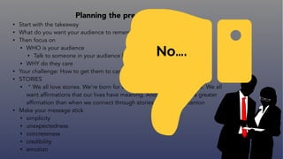 Planning the presentation
• Start with the takeaway
• What do you want your audience to remember, feel, or ACT upon?
• Then focus on
• WHO is your audience
• Talk to someone in your audience for feedback
• WHY do they care
• Your challenge: How to get them to care
• STORIES
• " We all love stories. We're born for them. Stories affirm who we are. We all
want affirmations that our lives have meaning. And nothing does a greater
affirmation than when we connect through stories.” - Andrew Stanton
• Make your message stick
• simplicity
• unexpectedness
• concreteness
• credibility
• emotion
No….
 