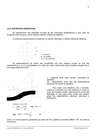 2.6.4 DISTÂNCIAS HORIZONTAIS
Os taqueômetros são teodolitos munidos de fios chamados estadimétricos e que, além da
função de medir ângulos, podem efetuar medidas indiretas de distância.
A luneta dos taqueômetros é munida de um retículo, destinado á medida indireta de distância.
Os distanciômetros de luneta são constituídos por uma objetiva munida de tres fios
estadimétricos a, m e b equidistantes e a ocular por onde o observador pode visualizar aqueles fios e
uma régua graduada (mira).
f - distância local entre pínulas (constante do
aparelho)
ab - espaçamento entre dois fios estadimétricos
extremos (constante do aparelho)
Para medir uma distância com o teodolito,
coloca-se o teodolito num dos extremos e a mira no
outro, em posição vertical; observando-se o intervalo
abrangido na mira pelos raios visuais que passam
pelos fios estadimétricos extremos, calcula-se a
distância D:
ab
BA
Om
OM
BAOab
''
''
=∴
∆≈∆
mas, fOm =
logo
ab
f
BAOM ×= '' (1)
Como ω é muito pequeno, geralmente da ordem de 35º, podemos considerar MB'B = 90º, de onde se
conclui que:
L U I S M A R C I O F A L E I R O S T O P O G R A F I A
10
m
b
a
v
v - fio vertical
m - fio nivelador
a e b - fios estadimétricos
A
B
M
O
a
b
m
D
H
m
A '
B '
f
a
a
 