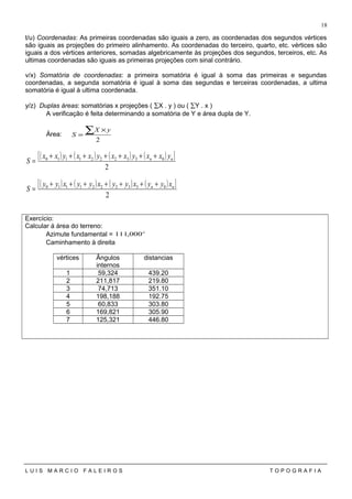 t/u) Coordenadas: As primeiras coordenadas são iguais a zero, as coordenadas dos segundos vértices
são iguais as projeções do primeiro alinhamento. As coordenadas do terceiro, quarto, etc. vértices são
iguais a dos vértices anteriores, somadas algebricamente às projeções dos segundos, terceiros, etc. As
ultimas coordenadas são iguais as primeiras projeções com sinal contrário.
v/x) Somatória de coordenadas: a primeira somatória é igual à soma das primeiras e segundas
coordenadas, a segunda somatória é igual à soma das segundas e terceiras coordenadas, a ultima
somatória é igual à ultima coordenada.
y/z) Duplas áreas: somatórias x projeções ( ∑X . y ) ou ( ∑Y . x )
A verificação é feita determinando a somatória de Y e área dupla de Y.
Área:
2
∑ ×
=
yX
S
( ) ( ) ( ) ( )[ ]
2
0332221110 nn yxxyxxyxxyxx
S
+++++++
=
( ) ( ) ( ) ( )[ ]
2
0332221110 nn xyyxyyxyyxyy
S
+++++++
=
Exercício:
Calcular á área do terreno:
Azimute fundamental = o
000,111
Caminhamento à direita
vértices Ângulos
internos
distancias
1 59,324 439.20
2 211,817 219.80
3 74,713 351.10
4 198,188 192.75
5 60,833 303.80
6 169,821 305.90
7 125,321 446.80
L U I S M A R C I O F A L E I R O S T O P O G R A F I A
18
 