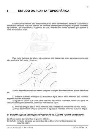 5 ESTUDO DA PLANTA TOPOGRÁFICA
Existem vários métodos para a representação do relevo de um terreno, sendo de uso corrente o
método das curvas de nível, que consiste em seccionar o terreno por um conjunto de planos horizontais
equidistantes, que interceptam a superfície do local, determinando linhas fechadas que recebem o
nome de "curvas de nível".
Para maior facilidade de leitura, representamos com traços mais fortes as curvas mestras que
são, geralmente de 5 ou de 10 metros.
A união de pontos notáveis da mesma categoria dá origem às linhas notáveis, que se classificam
em:
a) linhas de cumiada, de espigão ou divisórias de água: são as linhas formadas pela sucessão
de pontos notáveis mais altos.
As águas das chuvas que caem sobre uma linha de cumiada se dividem, caindo uma parte em
cada uma das superfícies laterais, chamadas vertentes das águas.
b) linhas de talvegue: são as linhas formadas pela sucessão dos pontos notáveis mais baixos.
Ao longo das linhas de talvegue se reúnem as águas das vertentes, formando os cursos d'água.
5.1 DENOMINAÇÕES E DEFINIÇÕES TOPOLÓGICAS DE ALGUMAS FORMAS DO TERRENO
Cordilheira: cadeia de montanhas de grandes altitudes.
Contraforte: montanha alongada que se destaca da cordilheira, formando uma cadeia de
segunda ordem.
L U I S M A R C I O F A L E I R O S T O P O G R A F I A
22
10095
100
100
105
100
 