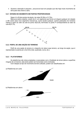 • Quando a elevação é pequena , procura-se locar em posição que não haja muito movimento de
terra para não onerar a obra.
5.2.1 DIVISÃO DO SEGMENTO EM PARTES PROPORCIONAIS
Sejam A e B dois pontos da planta de cotas 25,30m e 31,75m.
Marca-se sobre a planta, a partir de A, um segmento que forme um ângulo qualquer em relação
a AB; sobre esse novo segmento marcam-se, numa escala qualquer, pontos graduados de números
inteiros a partir do valor da cota do ponto A(25,30), terminado no ponto P correspondente ao valor da
cota B(31,75).
5.2.2 PERFIL DE UMA SEÇÃO DO TERRENO
Perfil de uma seção do terreno é o desenho do relevo esse terreno, ao longo da seção, que é
representada na planta por uma linha (reta, quebrada, curva, etc.).
5.2.3 PLATAFORMAS
As plataformas são obras projetadas e executadas com a finalidade de tornar plana a superfície
irregular de um terreno; elas tanto podem ser horizontais como inclinadas.
Com relação ao tipo de movimento de terra utilizado, podem ser classificadas em:
a) Plataformas em corte
b) Plataformas em aterro
L U I S M A R C I O F A L E I R O S T O P O G R A F I A
25
25
26
27
28
29
30
31
31.75
P
A(25,30) B(31,75)
talude
corte
saia
aterro
 