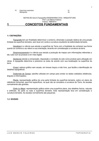 10 Exercícios resolvidos 41
Bibliografia 45
NOTAS DE AULA (Topografia) ENGENHARIA CIVIL / ARQUITETURA
Prof. Luís Márcio Faleiros
Franca, 1999/2010
1 CONCEITOS FUNDAMENTAIS
1.1 DEFINIÇÕES
Topografia tem por finalidade determinar o contorno, dimensão e posição relativa de uma porção
limitada da superfície terrestre, sem levar em conta a curvatura resultante da esfericidade terrestre.
Geodésia é a ciência que estuda a superfície da Terra com a finalidade de conhecer sua forma
quanto ao contorno e ao relevo e sua orientação, levando em consideração a curvatura da terra.
Geoprocessamento é a ciência que estuda a produção de mapas com informações referentes a
ele, tudo num só produto e em meio digital.
Geotecnia estuda a composição, disposição e condição do solo como produto para utilização em
obras. A topografia determina e posiciona os solos de acordo com sua localização na superfície da
terra.
Croqui: esboço gráfico sem escala, em breves traços a mão livre, que facilite a identificação de
detalhes topográficos.
Caderneta de Campo: planilha utilizada em campo para anotar os dados coletados (distâncias,
ângulos e informações).
Planta: representação gráfica de uma parte limitada da superfície terrestre, sobre um plano de
referência horizontal, para fins específicos, na qual não se considera a curvatura da Terra. As escalas
normalmente são grandes.
Carta ou Mapa: representação gráfica sobre uma superfície plana, dos detalhes físicos, naturais
e artificiais, de parte ou toda a superfície terrestre. Esta representação leva em consideração a
curvatura terrestre. As escalas normalmente são pequenas.
1.2 DIVISÃO
L U I S M A R C I O F A L E I R O S T O P O G R A F I A
3
 