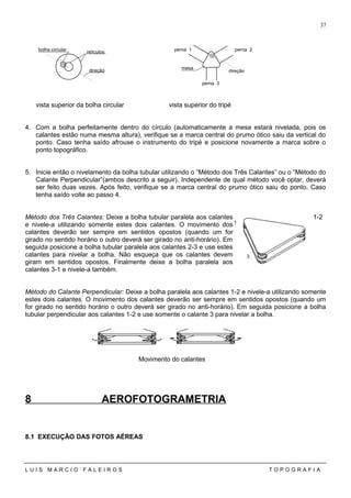 vista superior da bolha circular vista superior do tripé
4. Com a bolha perfeitamente dentro do círculo (automaticamente a mesa estará nivelada, pois os
calantes estão numa mesma altura), verifique se a marca central do prumo ótico saiu da vertical do
ponto. Caso tenha saído afrouxe o instrumento do tripé e posicione novamente a marca sobre o
ponto topográfico.
5. Inicie então o nivelamento da bolha tubular utilizando o “Método dos Três Calantes” ou o “Método do
Calante Perpendicular”(ambos descrito a seguir). Independente de qual método você optar, deverá
ser feito duas vezes. Após feito, verifique se a marca central do prumo ótico saiu do ponto. Caso
tenha saído volte ao passo 4.
Método dos Três Calantes: Deixe a bolha tubular paralela aos calantes 1-2
e nivele-a utilizando somente estes dois calantes. O movimento dos
calantes deverão ser sempre em sentidos opostos (quando um for
girado no sentido horário o outro deverá ser girado no anti-horário). Em
seguida posicione a bolha tubular paralela aos calantes 2-3 e use estes
calantes para nivelar a bolha. Não esqueça que os calantes devem
giram em sentidos opostos. Finalmente deixe a bolha paralela aos
calantes 3-1 e nivele-a também.
Método do Calante Perpendicular: Deixe a bolha paralela aos calantes 1-2 e nivele-a utilizando somente
estes dois calantes. O movimento dos calantes deverão ser sempre em sentidos opostos (quando um
for girado no sentido horário o outro deverá ser girado no anti-horário). Em seguida posicione a bolha
tubular perpendicular aos calantes 1-2 e use somente o calante 3 para nivelar a bolha.
Movimento do calantes
8 AEROFOTOGRAMETRIA
8.1 EXECUÇÃO DAS FOTOS AÉREAS
L U I S M A R C I O F A L E I R O S T O P O G R A F I A
37
retículosbolha circular
direção
mesa
perna 1
perna 3
direção
perna 2
1
2
3
 