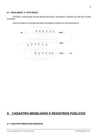 8.3 MAPA-ÍNDICE E FOTO-ÍNDICE
Permitem a observação da área através das fotos e reconhecer a posição de cada foto na área
levantada.
Deve-se observar as bandas das fotos na posição invertida e os reconhecimentos.
9 CADASTRO IMOBILIÁRIO E REGISTROS PÚBLICOS
9.1 CADASTRO IMOBILIÁRIO MUNICIPAL
L U I S M A R C I O F A L E I R O S T O P O G R A F I A
40
128
129
130
131
132
133
176
177
178
179
180
181
209
210
211
212
213
214
 