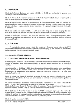 9.1.1 ESTRUTURA
Planta de Referência Cadastral, em escala 1: 5.000 / 1: 10.000 com codificação de quadras para
amarração das Plantas de Quadra.
Planta de Valores de Terreno na mesma escala da Planta de Referência Cadastral, onde vem lançado o
valor da terra, atualizado e aprovado por lei anualmente.
Planta de Equipamentos Urbanos, na mesma escala da Referência Cadastral, onde são lançados os
elementos de infra estrutura que significam valor agregado aos terrenos. Em geral separam-se em três
plantas: a de água e esgoto, a de luz, força e telefonia e a de esgoto pluvial, pavimentação, iluminação
e edificação.
Planta de quadra em escala 1: 500 / 1: 1.000 onde estão lançados os lotes, as projeções das
edificações, as medidas dos lotes, a numeração (emplacamento) da edificação e o nome da rua.
Boletim de Informações Cadastrais - BIC, onde vem indicado o nome e endereço do proprietário, a tipo
de título de propriedade, as característica do lote, da edificação e dos equipamentos além de croquis do
lote e da edificação.
9.1.2. FINALIDADE
A finalidade técnica da grande maioria dos cadastros é fiscal, ou seja, a cobrança do IPTU
(Imposto Predial Territorial Urbano), do ISS (Imposto Sobre Serviços), do ITBI (Imposto de Transmissão
de Bens Imóveis) e do ITR (Imposto Territorial Rural).
9.2. CADASTRO TÉCNICO MUNICIPAL
9.2.1. ESTRUTURA BÁSICA DO CADASTRO TÉCNICO MUNICIPAL
Carta topográfica em escala 1: 50.000 do IBGE, destinada a compreender o relevo geral do Município,
sistema de drenagem geral, sistema viário básico e as relações desses elementos com os municípios
vizinhos.
Carta topográfica 1: 10.000 ou 1: 5.000 dependendo da densidade de informações, como carta básica
para a construção das demais cartas nessas escalas e para planejamento de bairro, macro
planejamento de saneamento, redes elétricas, telefônicas, disposição de lixo, etc.,... e carta para
cadastro fundiário rural.
Rede de referência Cadastral Municipal composta de rede de marcos materializando vértices
planimétricos e Referências de nível que referenciarão os serviços de levantamentos topográficos e
aerofotogramétricos.
Os vértices planimétricos deverão ser em densidade de 1 a cada 3 Km2
na área urbana e 1 a cada 16
Km2
a 1 a cada 50 Km2
na área rural dependendo da densidade de ocupação,
Planta de Referência Cadastral, Planta Genérica de Valores e Plantas Indicativas de Equipamentos
Urbanos, todos em escala 1: 5.000 ou 1: 10.000, dependendo da carta básica.
Planta Cadastral da Área Urbanizada em escala 1: 1.000, básica para a produção das plantas de
quadras e par o cadastro de toda a infra estrutura como: rede de água, rede de esgotos sanitários, rede
elétrica, de telefone, de esgoto pluvial, iluminação pública, arborização, controle das áreas de proteção
ambiental e controle do sistema fundiário, inclusive do patrimônio público.
Planta de quadra em escala 1: 1.000.
L U I S M A R C I O F A L E I R O S T O P O G R A F I A
41
 