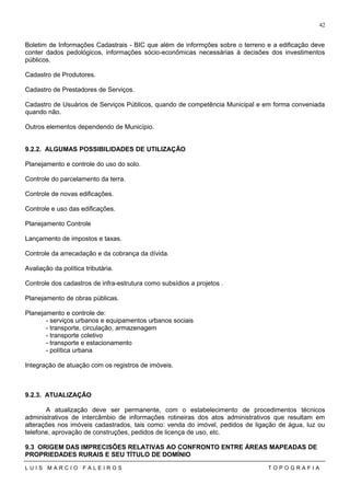 Boletim de Informações Cadastrais - BIC que além de informções sobre o terreno e a edificação deve
conter dados pedológicos, informações sócio-econômicas necessárias à decisões dos investimentos
públicos.
Cadastro de Produtores.
Cadastro de Prestadores de Serviços.
Cadastro de Usuários de Serviços Públicos, quando de competência Municipal e em forma conveniada
quando não.
Outros elementos dependendo de Município.
9.2.2. ALGUMAS POSSIBILIDADES DE UTILIZAÇÃO
Planejamento e controle do uso do solo.
Controle do parcelamento da terra.
Controle de novas edificações.
Controle e uso das edificações.
Planejamento Controle
Lançamento de impostos e taxas.
Controle da arrecadação e da cobrança da dívida.
Avaliação da política tributária.
Controle dos cadastros de infra-estrutura como subsídios a projetos .
Planejamento de obras públicas.
Planejamento e controle de:
- serviços urbanos e equipamentos urbanos sociais
- transporte, circulação, armazenagem
- transporte coletivo
- transporte e estacionamento
- política urbana
Integração de atuação com os registros de imóveis.
9.2.3. ATUALIZAÇÃO
A atualização deve ser permanente, com o estabelecimento de procedimentos técnicos
administrativos de intercâmbio de informações rotineiras dos atos administrativos que resultam em
alterações nos imóveis cadastrados, tais como: venda do imóvel, pedidos de ligação de água, luz ou
telefone, aprovação de construções, pedidos de licença de uso, etc.
9.3 ORIGEM DAS IMPRECISÕES RELATIVAS AO CONFRONTO ENTRE ÁREAS MAPEADAS DE
PROPRIEDADES RURAIS E SEU TÍTULO DE DOMÍNIO
L U I S M A R C I O F A L E I R O S T O P O G R A F I A
42
 
