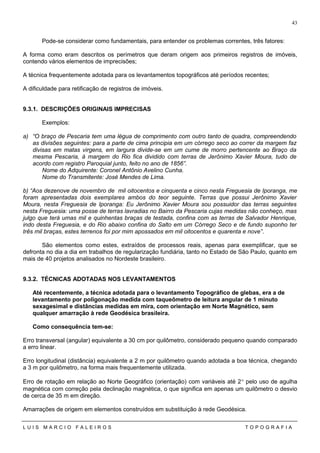Pode-se considerar como fundamentais, para entender os problemas correntes, três fatores:
A forma como eram descritos os perímetros que deram origem aos primeiros registros de imóveis,
contendo vários elementos de imprecisões;
A técnica frequentemente adotada para os levantamentos topográficos até períodos recentes;
A dificuldade para retificação de registros de imóveis.
9.3.1. DESCRIÇÕES ORIGINAIS IMPRECISAS
Exemplos:
a) “O braço de Pescaria tem uma légua de comprimento com outro tanto de quadra, compreendendo
as divisões seguintes: para a parte de cima principia em um córrego seco ao correr da margem faz
divisas em matas virgens, em largura divide-se em um cume de morro pertencente ao Braço da
mesma Pescaria, à margem do Rio fica dividido com terras de Jerônimo Xavier Moura, tudo de
acordo com registro Paroquial junto, feito no ano de 1856”.
Nome do Adquirente: Coronel Antônio Avelino Cunha.
Nome do Transmitente: José Mendes de Lima.
b) “Aos dezenove de novembro de mil oitocentos e cinquenta e cinco nesta Freguesia de Iporanga, me
foram apresentadas dois exemplares ambos do teor seguinte. Terras que possui Jerônimo Xavier
Moura, nesta Freguesia de Iporanga: Eu Jerônimo Xavier Moura sou possuidor das terras seguintes
nesta Freguesia: uma posse de terras lavradias no Bairro da Pescaria cujas medidas não conheço, mas
julgo que terá umas mil e quinhentas braças de testada, confina com as terras de Salvador Henrique,
indo desta Freguesia, e do Rio abaixo confina do Salto em um Córrego Seco e de fundo suponho ter
três mil braças, estes terrenos foi por mim apossados em mil oitocentos e quarenta e nove”.
São elementos como estes, extraídos de processos reais, apenas para exemplificar, que se
defronta no dia a dia em trabalhos de regularização fundiária, tanto no Estado de São Paulo, quanto em
mais de 40 projetos analisados no Nordeste brasileiro.
9.3.2. TÉCNICAS ADOTADAS NOS LEVANTAMENTOS
Até recentemente, a técnica adotada para o levantamento Topográfico de glebas, era a de
levantamento por poligonação medida com taqueômetro de leitura angular de 1 minuto
sexagesimal e distâncias medidas em mira, com orientação em Norte Magnético, sem
qualquer amarração à rede Geodésica brasileira.
Como consequência tem-se:
Erro transversal (angular) equivalente a 30 cm por quilômetro, considerado pequeno quando comparado
a erro linear.
Erro longitudinal (distância) equivalente a 2 m por quilômetro quando adotada a boa técnica, chegando
a 3 m por quilômetro, na forma mais frequentemente utilizada.
Erro de rotação em relação ao Norte Geográfico (orientação) com variáveis até 2° pelo uso de agulha
magnética com correção pela declinação magnética, o que significa em apenas um quilômetro o desvio
de cerca de 35 m em direção.
Amarrações de origem em elementos construídos em substituição à rede Geodésica.
L U I S M A R C I O F A L E I R O S T O P O G R A F I A
43
 