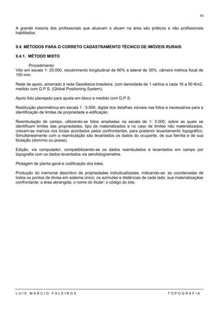 A grande maioria dos profissionais que atuavam e atuam na área são práticos e não profissionais
habilitados.
9.4 MÉTODOS PARA O CORRETO CADASTRAMENTO TÉCNICO DE IMÓVEIS RURAIS
9.4.1. MÉTODO MISTO
Procedimento:
Vôo em escala 1: 25.000, recobrimento longitudinal de 60% e lateral de 30%, câmera métrica focal de
150 mm.
Rede de apoio, amarrado à rede Geodésica brasileira, com densidade de 1 vértice a cada 16 a 50 Km2,
medido com G.P.S. (Global Positioning System).
Apoio foto planejado para ajuste em bloco e medido com G.P.S.
Restituição planimétrica em escala 1 : 5.000, digital dos detalhes visíveis nas fotos e necessários para a
identificação de limites de propriedade e edificação.
Reambulação de campo, utilizando-se fotos ampliadas na escala de 1: 5.000, sobre as quais se
identificam limites das propriedades, tipo de materializados e no caso de limites não materializados,
cravam-se marcos nos locais acordados pelos confrontantes, para posterior levantamento topográfico.
Simultaneamente com a reambulação são levantados os dados do ocupante, de sua família e de sua
titulação (domínio ou posse).
Edição, via computador, compatibilizando-se os dados reambulados e levantados em campo por
topografia com os dados levantados via aerofotogrametria.
Plotagem de planta geral e codificação dos lotes.
Produção do memorial descritivo de propriedades individualizadas, indicando-se: as coordenadas de
todos os pontos de divisa em sistema único; os azimutes e distâncias de cada lado; sua materializaçãoe
confrontante; a área abrangida; o nome do titular; o código do lote.
L U I S M A R C I O F A L E I R O S T O P O G R A F I A
44
 