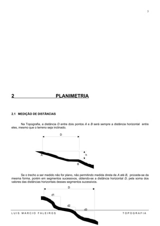 2 PLANIMETRIA
2.1 MEDIÇÃO DE DISTÂNCIAS
Na Topografia, a distância D entre dois pontos A e B será sempre a distância horizontal entre
eles, mesmo que o terreno seja inclinado.
Se o trecho a ser medido não for plano, não permitindo medida direta de A até B, procede-se da
mesma forma, porém em segmentos sucessivos, obtendo-se a distância horizontal D, pela soma dos
valores das distâncias horizontais desses segmentos sucessivos.
L U I S M A R C I O F A L E I R O S T O P O G R A F I A
5
A
B
h
D
d1
d2
d3
D
 