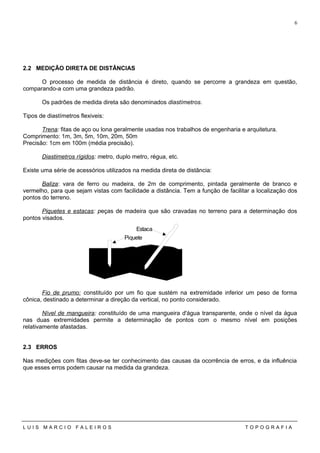 2.2 MEDIÇÃO DIRETA DE DISTÂNCIAS
O processo de medida de distância é direto, quando se percorre a grandeza em questão,
comparando-a com uma grandeza padrão.
Os padrões de medida direta são denominados diastímetros.
Tipos de diastímetros flexiveis:
Trena: fitas de aço ou lona geralmente usadas nos trabalhos de engenharia e arquitetura.
Comprimento: 1m, 3m, 5m, 10m, 20m, 50m
Precisão: 1cm em 100m (média precisão).
Diastimetros rígidos: metro, duplo metro, régua, etc.
Existe uma série de acessórios utilizados na medida direta de distância:
Baliza: vara de ferro ou madeira, de 2m de comprimento, pintada geralmente de branco e
vermelho, para que sejam vistas com facilidade a distância. Tem a função de facilitar a localização dos
pontos do terreno.
Piquetes e estacas: peças de madeira que são cravadas no terreno para a determinação dos
pontos visados.
Fio de prumo: constituído por um fio que sustém na extremidade inferior um peso de forma
cônica, destinado a determinar a direção da vertical, no ponto considerado.
Nível de mangueira: constituído de uma mangueira d'água transparente, onde o nível da água
nas duas extremidades permite a determinação de pontos com o mesmo nível em posições
relativamente afastadas.
2.3 ERROS
Nas medições com fitas deve-se ter conhecimento das causas da ocorrência de erros, e da influência
que esses erros podem causar na medida da grandeza.
L U I S M A R C I O F A L E I R O S T O P O G R A F I A
6
Piquete
Estaca
 