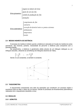 Erros grosseiros:







anotações
fitadagraduaçãodesentido
fitadazerodoajuste
trenadenúmeronoengano
Erros sistemáticos:










tensão
atemperatur
oalinhament
extremospontososentredesníveldocorreção
catenaria
fitadaocompriment
2.4 MEDIDA INDIRETA DE DISTÂNCIA
O processo de medida é indireto quando a distância é calculada em função da medida de outras
grandezas, não havendo, portanto, necessidade de percorrer a distância para compará-la com a
grandeza padrão.
Na estadimetria, a distância é geralmente obtida através de um triângulo retângulo ou um
triângulo isósceles, utilizando-se semelhança de triângulos (teorema de Tales).
ab
ABd
D
ab
AB
d
D ×
=∴=
Sendo d e ab constantes, w também é constante.
2.5 TAQUEOMETRIA
A taqueometria compreende uma série de operações que constituem um processo rápido e
econômico para se obter o relevo de um terreno. Estuda os processos de levantamentos planimétricos
realizados com o taqueômetro (teodolito e mira).
2.6 ÂNGULOS
2.6.1 AZIMUTES
L U I S M A R C I O F A L E I R O S T O P O G R A F I A
7
A
B
MO
a
b
m
m
d
D
 