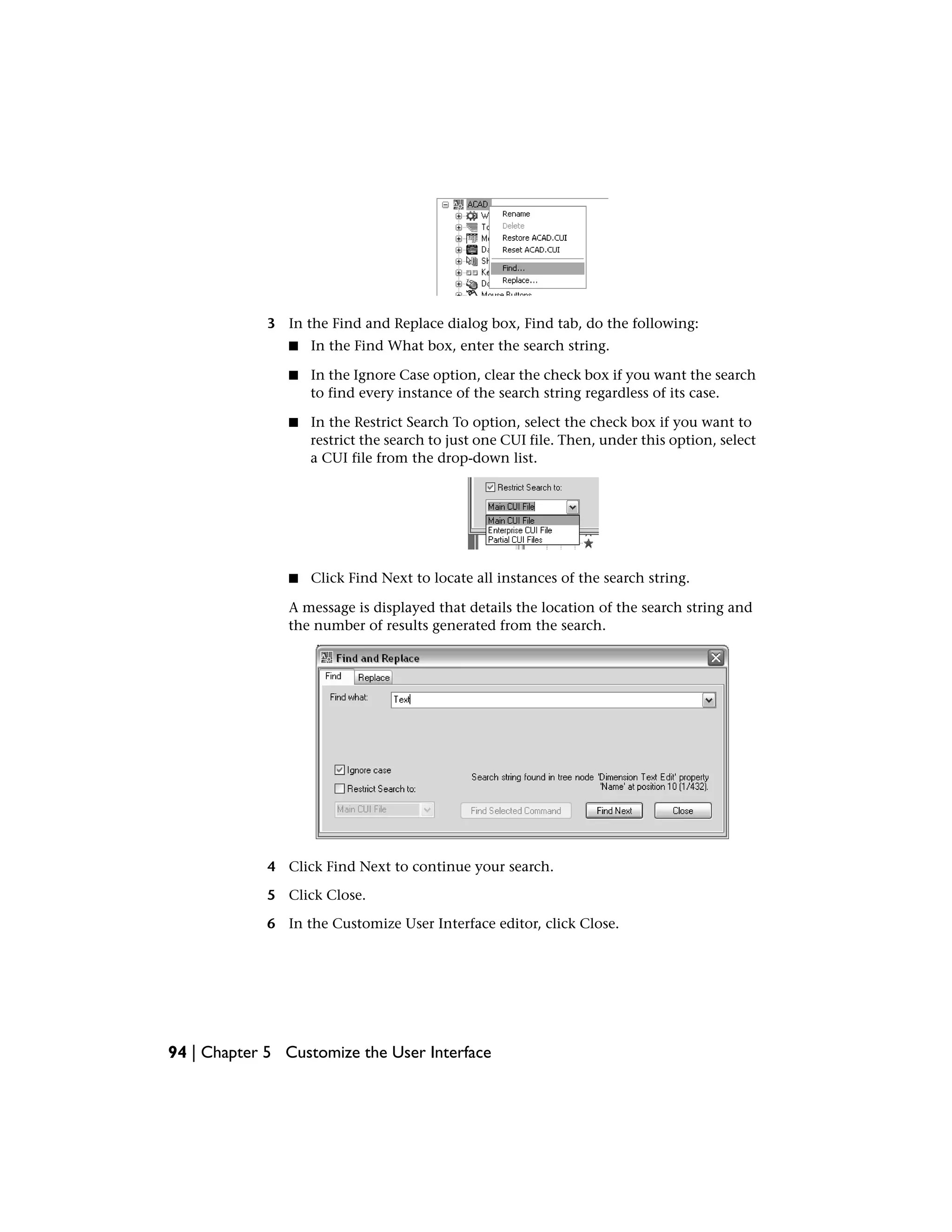 3 In the Find and Replace dialog box, Find tab, do the following:
■ In the Find What box, enter the search string.
■ In the Ignore Case option, clear the check box if you want the search
to find every instance of the search string regardless of its case.
■ In the Restrict Search To option, select the check box if you want to
restrict the search to just one CUI file. Then, under this option, select
a CUI file from the drop-down list.
■ Click Find Next to locate all instances of the search string.
A message is displayed that details the location of the search string and
the number of results generated from the search.
4 Click Find Next to continue your search.
5 Click Close.
6 In the Customize User Interface editor, click Close.
94 | Chapter 5 Customize the User Interface
 