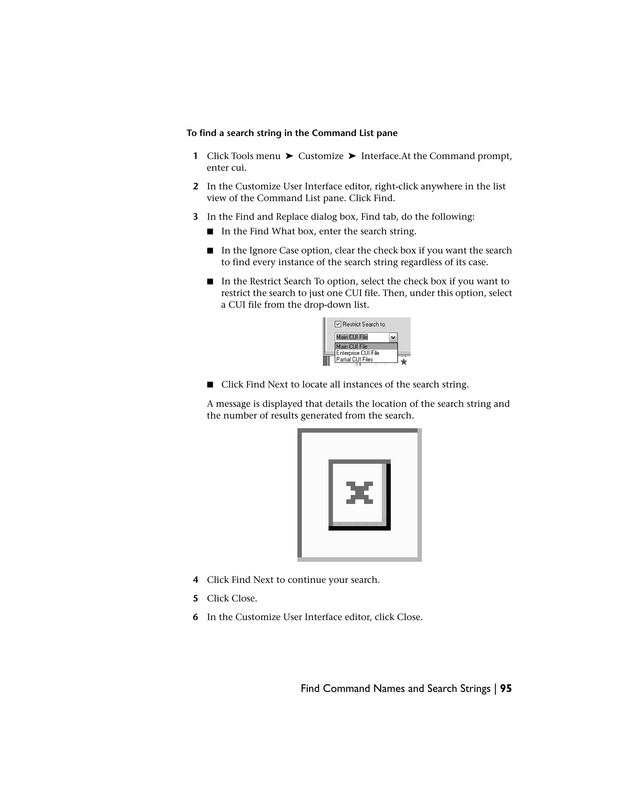 To find a search string in the Command List pane
1 Click Tools menu ➤ Customize ➤ Interface.At the Command prompt,
enter cui.
2 In the Customize User Interface editor, right-click anywhere in the list
view of the Command List pane. Click Find.
3 In the Find and Replace dialog box, Find tab, do the following:
■ In the Find What box, enter the search string.
■ In the Ignore Case option, clear the check box if you want the search
to find every instance of the search string regardless of its case.
■ In the Restrict Search To option, select the check box if you want to
restrict the search to just one CUI file. Then, under this option, select
a CUI file from the drop-down list.
■ Click Find Next to locate all instances of the search string.
A message is displayed that details the location of the search string and
the number of results generated from the search.
4 Click Find Next to continue your search.
5 Click Close.
6 In the Customize User Interface editor, click Close.
Find Command Names and Search Strings | 95
 