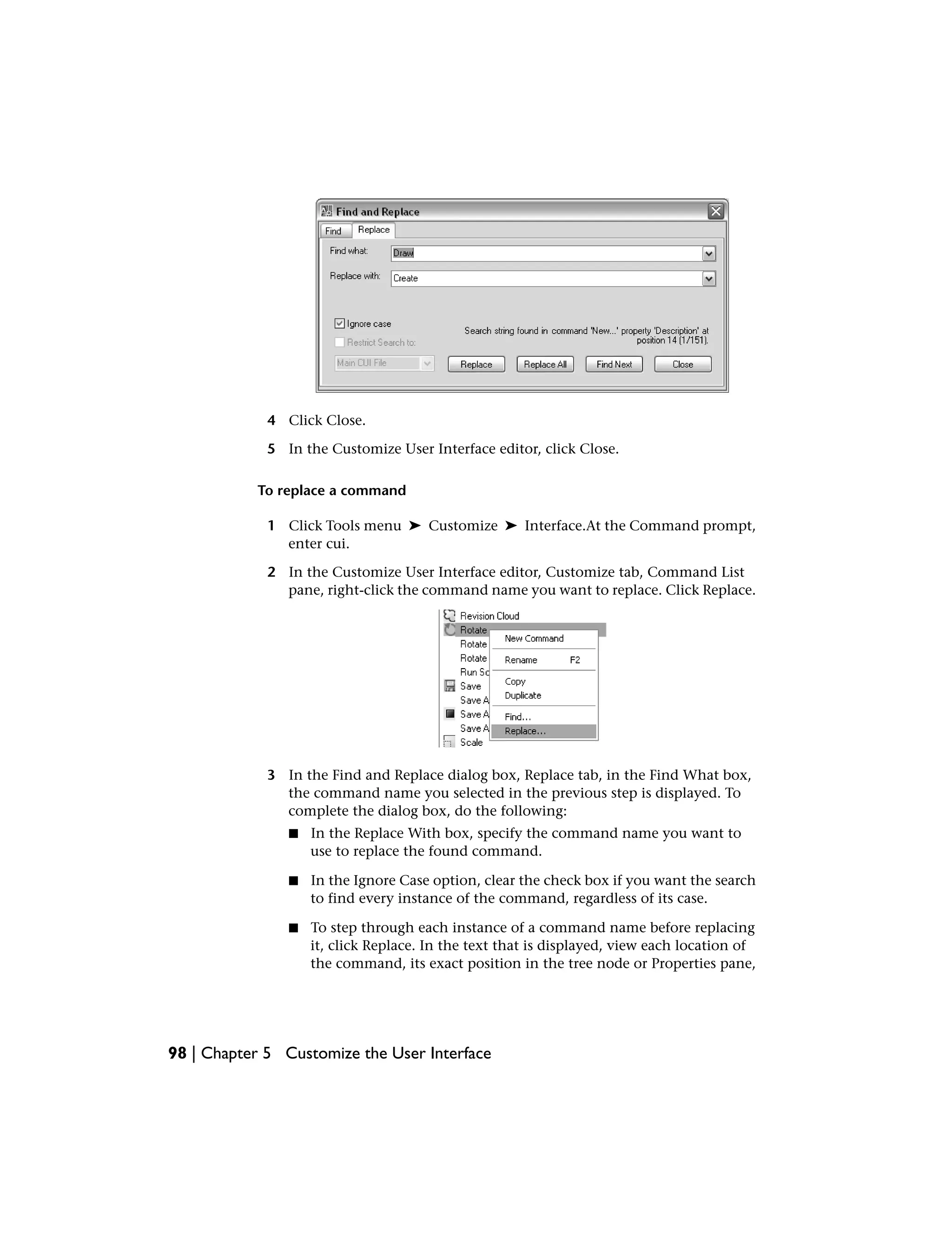 4 Click Close.
5 In the Customize User Interface editor, click Close.
To replace a command
1 Click Tools menu ➤ Customize ➤ Interface.At the Command prompt,
enter cui.
2 In the Customize User Interface editor, Customize tab, Command List
pane, right-click the command name you want to replace. Click Replace.
3 In the Find and Replace dialog box, Replace tab, in the Find What box,
the command name you selected in the previous step is displayed. To
complete the dialog box, do the following:
■ In the Replace With box, specify the command name you want to
use to replace the found command.
■ In the Ignore Case option, clear the check box if you want the search
to find every instance of the command, regardless of its case.
■ To step through each instance of a command name before replacing
it, click Replace. In the text that is displayed, view each location of
the command, its exact position in the tree node or Properties pane,
98 | Chapter 5 Customize the User Interface
 