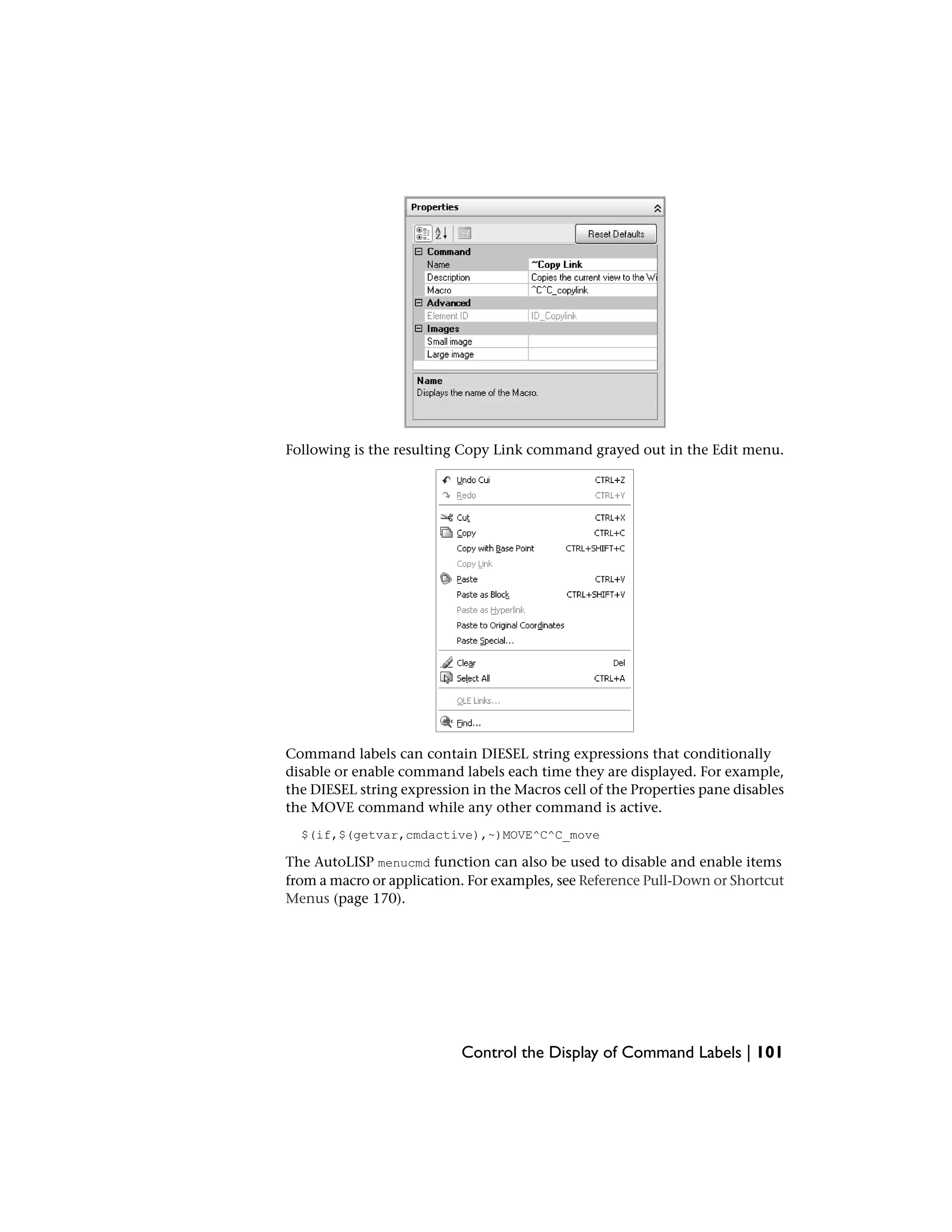 Following is the resulting Copy Link command grayed out in the Edit menu.
Command labels can contain DIESEL string expressions that conditionally
disable or enable command labels each time they are displayed. For example,
the DIESEL string expression in the Macros cell of the Properties pane disables
the MOVE command while any other command is active.
$(if,$(getvar,cmdactive),~)MOVE^C^C_move
The AutoLISP menucmd function can also be used to disable and enable items
from a macro or application. For examples, see Reference Pull-Down or Shortcut
Menus (page 170).
Control the Display of Command Labels | 101
 